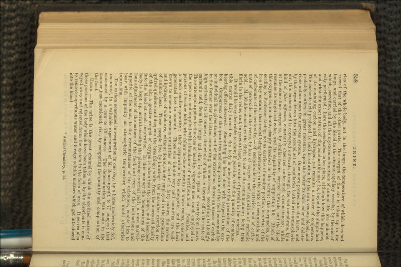 ries of the whole body, not in the lungs, the temperature of which does not exceed that of the other parts. The oxygen of the air is taken up in the lungs, and carried by the blood to the distant capillary vessels: by the aid of which, secretion, and all the mysterious functions of animal life, are undoubt edly performed : here the combustion takes place, although how this happens, and what the exact nature of the. combustible may be, beyond the simple fact of its contaning carbon and hydrogen, yet remains a matter of conjecture. The carbonic acid produced is held in solution by the now venous blood, and probably confers, in great measure, upon the latter its dark color and delete- rious action upon the nervous system. Once more poured into the heart, ami by that organ driven into the second set of capillaries bathed with atmospheric air, this carbonic acid is conveyed outwards, through the wet membrane, by a kind of false, diffusion, constantly observed under such circumstances; while at the same time oxygen is, by similar means, carried inwards, and the blood resumes its bright-red color, and its capability of supporting life. Much of this oxygen is, no doubt, simply dissolved in the serum: the corpuscles, ac- cording to Professor Liebig, act as carriers of another portion, in virtue of the iron they contain, that metal being alternately in the state of sesquioxide and of carbonate of the protoxide, — of sesquioxide in the arteries, and of carbo- nate of protoxide in the veins, by loss of oxygen, and acquisition of carbonic acid. M. Mulder considei's the fibrin to act in the same manner; being true fibrin in the veins, and, in part at least, an oxide of protein in the arteries. It would be very desirable to show, if possible, that the quantity of combus- tible matter daily burned in the body is adequate to the production of the beating effects observed. Something has been done with respect to the car- bon. Comparison of the quantities and composition of the food consumed by an individual in a given time, and of the excretions, shows an excess of carbon in the former over the latter, amounting, in some cases, according to Living's high estimate,1 to 14 ounces; the whole of which is thrown off in the state of carbonic acid, from the lungs and skin, in the space of twenty-four hours. The statement applies to the case of healthy, vigorous men, much employed in the open air, and supplied with abundance of nutritious food. Females, and persons of weaker habit, who follow in-door pursuits in warm rooms, consume a much smaller quantity; their respiration is less energetic, and the heat generated less in amount. Those who inhabit very cold countries are well- known to consume enormous quantities of food of a fatty nature, the carbon and hydrogen of which are, without doubt, chiefly employed in the production of animal heat. These people live by hunting*: the muscular exertion re- quired quickens and deepens the breathing; while, from the increased density of the air, a greater weight of oxygen is taken into the lungs, and absorbed into the blood at each inspiration. In this manner the temperature of the body is kept up, notwithstanding the piercing external cold: a most marvel- lous adjustment of the nature of the food, and even of the inclinatio> appetite of the man, to the circumstances of his existence, enable him to bear with impunity an atmospheric temperature which would otherwise injure him. The carbon consumed in respiration in one day, by a horse moderately led, imounted, in a valuable experiment of M. Boussingault, to 77 ounces; that consumed by a cow to 70 ounces. The determination was made in the manner just mentioned, viz., by comparing the quantity and composition of the food. URINE.—The urine is the great channel by which the azotized matter of those portions of the body which have been taken up by the absorbents is con- veyed away and rejected from the system in the form of urea. It serves also to remove superfluous water and foreign soluble matters which get introduced uito the blood 1 Animal Chemistry, p. 14.