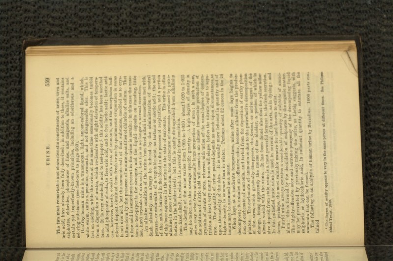 URINE. ,'j The two most remarkable and characteristic constituents of via*, urea «si nric acid, have already been fully de.-cribed; in addition to these, it sulphates, chlorides, phosphates of lime, and magnet * in yet imperfectly-known principle, including coloring substance (see foot-note to page 660). ll.-.-iltliy human urine is a transparent, light, amber-colored liquid, which, while warm, emits a peculiar, aromatic, and not disagreeable odor. Thlt U lost on cooling, while the urine at the same time occasionally tuoomss turbid from a deposition of uratea, which re-dissolve with ttion of tempera- ture. It is very decidedly acid to test-paper:1 this ui-idity has been ••oittjj to acid pho-phate of soda, to free uric acid, and to free lactic acid; lactic seid CMII, however, hardly coexist with unite of ammonia, and the amorphous buff- colored deposit obtained from fresh urine by spontaneous evaporations! SVMSJS is not unc. acid, but the ammonia-salt of that substance, modified as to crys- talline form by the presence of minute quantities of chloride of sodium. That a free acid is sometimes present in the urine is certain: in this case the tion to te-t-paper is far stronger, and the liquid deposits on sti iv.i. hard crystals of uric acid; but this is no longer a normal M An alkaline condition of the urine from fixed alkali is sometimes met with. Such alkalinity can always be induced by the administration of neutral potassa- or soda-salts of a vegetable acid, aa tartario or acetic acid: the acid of the salt is burned in the blood in the process of respiration, and a portiosj of the base appears in the urine in the state of carbonate. The urine is oils* alkaline in cases of retention, from carbonate of ammonia faction in the bladder itself; but this H easily distinguished fr from fixed alkali, in which it is secreted in that condition. The density of the urine varies from 1-006 to 1-030: about 1-020 to 1-036 may be taken as the average specific gravity. A high degree of den- urine may arise from an unusually large proportion of urea: in such a case, the addition of nitric acid will occasion an almost immediate production of .is of nitrate of urea, whereas with urine of the usual degree of concen- tration at least very many hours will elapse before the nitrate rate. The quantity of urine passed depends as much upon upon the activity of the skin. It is usually more deficient in quantity and of higher density in summer than in winter. Perhaps about 82 ounces in the -4 hours may be assumed as a m<-an. When kept at a moderate temperature, urine after some days decompose; it exhales an offensive odor, become* alkaline from ift tion of carbonate of ammonia, and turbid from the deposition of earthy phos- phates. The carbonate of ammonia in due to the putrefactive decompeeJtiesi of the urea, which gradually disappears, the/rrmmf, or active agent of the change, being apparently the inuou* of the bladder, a portion of whteh !• B voided with the urine. It has been found also that U»» yellow posit from stale urine is a most powerful ferment t.. the fre»hsse* In this putrefied state urine is used in several of the arts, a* in dvvtag: and forms, perhaps, the m -' \aluable manure for land known to exist. 1'iitri'l in lerable quantity of sulphide of ammo- nium : this is formed by the deoxidation of sulphates by the organic »•>**; Tin? hiu'hly-offen-ive odor and extreme pungency of the decomposing ttquk m iv be prevented by previously mixing the urine, as Uebig smjftst- lulphuric or hydrochloric acid, in sufficient quantity to saturate aO the ammonia that can be formed. The following is an analysis of human urine by Benelios. 1 tuiucd «1 ho degree of acidity %ppe*ra to vary In the same |