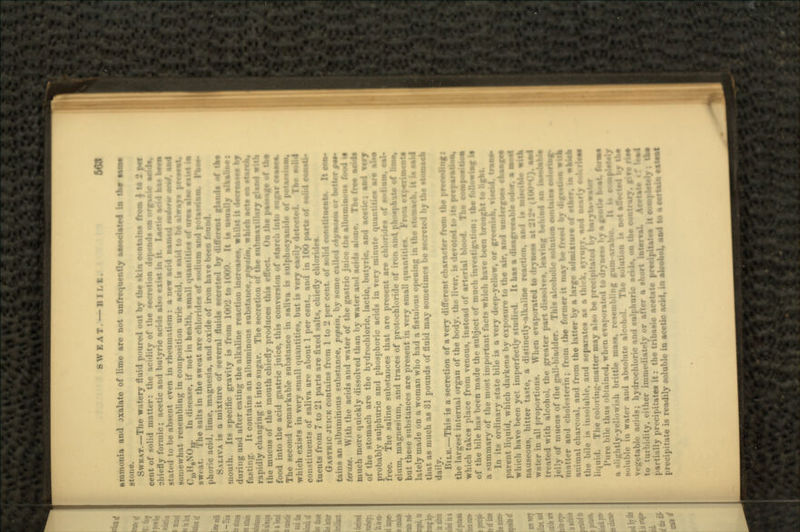 SWEAT. —BILE. ammonia and jxalate of lime are not unfrequently associated la tae? SWKAT.—The watery fluid poured out by the skin contains from 1 t* 2 cent of solid matter: the acidity of the secretion depends on organic • chiefly formic; acetic and butyric acids also exist in it. Lactic acid has stated to be absent even in rh.-um ui-m: a new acid namtd iashrii j somewhat resembling in composition uric acid, is aaid to be always cioH8N<)i3- ' -liM-a-e, if not in health, small quantities of urea alao'*tt»t in sweat. The salts in the sweat are chlorides of sodium and potassium. Paos- phoric acid, lime, magnesia, and oxide of iron have been found. SALIVA is a mixture of several fluids secreted by different g«—rft of the mouth. Its specific gravity is from looj t,, m<r.  |t iH usually •IkaBaes during and after eating the alkaline reaction increases, whilst it lUiiesiss by fasting. It contains an albuminous substance, pfyaltn. which acts on staroh, rapidly changing it into sugar. The secretion of the submaxtlUry gland wild the mucus of the mouth chiefly produces this effect. Oo the passage of tbe food into the acid gastric juice, this conversion of ntarcli into sugar cease*. The second remarkable substance in saliva is tulphocyanide of potassium, which exists in very small quantities but is very ea-ily detected. The solid constituents of saliva are about 1 per cent., and in 100 parts of solid onaaH tuents from 7 to '21 parts are fixed salts, chiefly chlorides. GASTRIC JUICK contains from 1 to 2 per cent, of solid constituent*. It ooe» tains an albuminous substance, pepsin, by some called eHymoim or better f*»- ierase. With the acids and water of the'gastric juice the albuminous food it much more quickly dissolved than by water and acids alone. Tbe free acids of the stomach are the hydrochloric, lactic, butyric, and acetic; i probably sulphuric and phosphoric acids in •> ••• quantities free. The saline substances that arc present are chlorides of cinm, magnesium, and traces of protocbloride of iron and. phosphate of hmo, but these substances are present in very small quantities. From experimaati lately made on a woman who had a fistu' u- op.ning in the utoraacb. it is said that as much as 31 pounds of fluid may sometimes be secreted by the stomach daily. \\II.K.—This is a secretion of a very different character from the preceding: the largest internal organ of the body, the liver, is devoted to its prepuralteay which takes place from venous, instead of arterial blood. The eosapsoitioa of the bile has been made the subject of much invcstigntion; the following it a -un.Mi.-iry of the most important facts which have been brought to light. In its ordinary state bile is a very deep-yellow, or gresnisB, visekL^tn parent liquid, which darkens by exposure to the air, and undergo** which have been yet imperfectly It has a disagree*bl nauseous, bitter taste, a distinctly-alkaline reaction, and is water in all proportions. When evaporated to drynen- 'KHC). treated with alcohol, the greater part diwolves, leaving behind aa ia*oli jelly of mucus of the gall-bladder. This alcoholic solution contain* coloring* matter and rholesterin; from the former it mar be freed by digestion • *b animal chan-i.-il, nnd from the latter by a large admixture of other, ta uhJah the bile is insoluble, and separates as a thick, syrupy, and nearly ook liquid. The i-oloring-intitter may also be precipitated by b.r. Pure bile thus obtained, when i-vjii-raUtl todr\nr»» by • >: a slightly-yi-llowish brittle mass, resembling gum-arabic. It U MMaleJ soluble in water and absolute alcohol. The +•'. i; hydrochl . j huric acid», on the contrary, five risi to turbidity, either imm«-.ii it-!v or after a short interval. Ae»H partially precipitate* it: the tribnsic acetate precipitate* precipitate is readily soluble in acetic add, in slcsanl, aad to a certain e*»