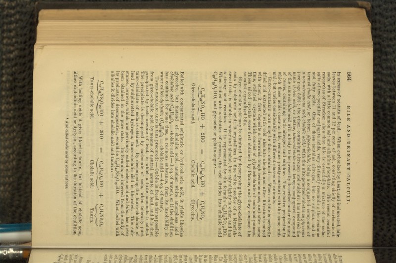 in excess of acetate of lead. When carbonized by heat, and incimtated, bile leaves between II and JL' per cent, of ash. consisting chiefly of carbonate of soda, with a little common salt and alkalfne phosphate. The recent beautiful researches of Strecker show that bile- is essentially a mixture of the soda- gaits of two peculiar conjugate acids, very distinctly resvmblirg the resinous and fatty acids. One of these contains nitrogen. l>ut no sulphur, and is termed cholic acid, or better, glyco-cholalic, being a conjugated compound of a non-nitrogenous acid, cholalic acid,1 v/ith the nitrogenetted substance glycocine ige 549); the other, containing nitrogen and sulphur, has received the name choltic acid, or better, tauro-cholalic acid, being a conjugated compound of the same cholalic acid with a body to be presently described under the name of taurin, containing both nitrogen and sulphur. The relative proportion in which these acids occur in bile, remains pretty constant with the same ani- mal, but varies considerably with different classes of animals. GLYCO-CHOLALIC ACID may be thus obtained : — When ox-bile is perfectly dried and extracted with cold absolute alcohol, and after filtration is mixed with ether, it first deposits a brownish tough resinous mass, and after some time, stellated crystals which consist of glychocholalate of soda and potassa. These mixed crystals were first obtained by Platner, and they compose his so-called crystallized bile. Glyco-cholalic acid may be obtained by decomposing the glyco-cholalate of soda by sulphuric acid; it crystallizes in fine white needles of a bitterish- sweet taste, is soluble in water and alcohol, but only slightly in ether, and has a strong acid reaction. It is represented by the formula C^II^NO^HO. When boiled with a solution of potassa, the acid divides into cholalic acid C^gHgjO^HO, and glycocine or gelatin-sugar: — JO,,,HO -f 2HO = C48riS909,IIO -f C4H5N04. ^~^—- *•—*~ y- _,_; V_ ^_J Glyco-cholalic acid. Cholalic acid. Glycocine. Boiled with concentrated sulphuric or hydrochloric acid, it yields likewise glycocine, but instead of cholalic acid, another white amorphous acid choloidinic acid (C^H^O^ = cholalic acid — 1 eq. of water), or if the ebullition has continued for some time, a resinous substance, from its insolubility in water called dyslysin, (C^HjgOg = cholalic acid — 4 eq. of water). TAURO-CHOLAMC ACID is thus procured : — Ox bile is freed as far as possible from glyco-cholalic acid by means of neutral acetate of lead, and it is then precipitated by basic acetate of lead, to which a little ammonia is added. The precipitate is decomposed by carbonate of soda, when tolerably pure tauro-cholalate of soda is obtained. By decomposing the tauro-cholalate of lead by sulphuretted hydrogen, tauro-cholalic a*cid is liberated. This sub- stance, however, which was previously called choleic acid and bilin, has never been obtained in the pure state. Its formula, as inferred from the study of its products of decomposition, would be C^H^NS^^HO. When boiled with nlkalies it divides into cholalic acid and taurin: — 2110 = C48H3909,IIO -f C4IT7NS206 Tauro-cholalic acid. Cholalic acid. Taurin. With boiling acids it gives likewise taurin, but instead of cholalic acid, either choloidiuic acid or dyslysiu, according to the duration of the ebullition » Also called cfidic acid by some authors.
