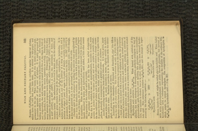 BILE AND URINARf CALCULI. f, »',,'> TAURIN, C<H7NS8O6, crystallixes in colorless regular hexagrnal tt\m», which have no udor and very little taste. It is neutral to te»t-paper. ami permanent in the air. Wlun 1. unit, it gives ria« to much »ulpb«r<ms acid. It cuntuins upwards of ii-'» j ,-r ,-,-i.t. of sulphur. It ia easily pr«|>ar*«i by boiling purified bile for some hours with hydrochloric acid. Afirr ftltratioo and evaporation, the acid residue is treated with five or MX time* lit balk of boiling alcohol, from which the taurin separates on cooling, 8treoker ma<U many attempts to prepare tiiuriu artificially. Ultimately he four i-etliionate of ammonia (see page 383), which fuses at 266° ()3U°C.)b lusted to 410° (210°C) or 428° (220CC.) it loses two equivalent* of water, and becomes taurin. The substance is dissolved in water, and, on the additioa of uicohol, gives crystals having all the properties of taurin. CIIOLALIC or cHOLic ACID, Call,f( ),. HO. crv^tullizia in trrtabcUra. It it soluble in sulphuric acid, and on the addition of a drop of md a solution of sugar (1 part of sugar to 4 parts of water), a j is produced, which constitutes l'ettcnk..l..-i-> u-t I'ur l.i:.-. At 888° (!»•'• lose* an atom of water, and is converted into ehol<>idmic acid; which change, as has been pointed out, is also produced by ebullition with acids. Cholalic acid is best obtained by boiling the resinous nmas precipitated bj ether from the alcoholic solution of the bile with a dilute notation of potass* for 24 or 36 hours, till the amorphous potassa-salt that has separated begins to crystallize. When the dark-colored soft mass is remove*! from the alkaline liquid, dissolved in water, and hydrochloric acid added, a little ether causes the deposition of the cholalic acid in crystals. The principal coloring matter of the bile has been called ckobpyrrkm. When dry it is reddish-bnwn and uncrystallizable, insoluble in water, more soluble in alcohol which becomes yellow, and most soluble in caostie alkali. On the addition of nitric acid to the yellow alkaline solution a change cnsMS. It passes through green, blue, violet, and red : after some time it again IWM yellow, probably in consequence of a gradual process of oxidation. Another coloring matter has been called btltrrrdin. It is dark green, •»•* phous without taste or smell, insoluble in water, slightly soluble in alcohol, but soluble in ether. Berxelius considers it to be identical with the chloro- phyll, or green coloring matter of leaves. According to the researches of Strecker and Gundelach, pigs' bile differs from the bile of other anim-il :. This bile contains an acid, to which the ns»S hyocholic acid has been given, which may be prepared in the following manner : — fresh pigs' bile is mixed with a solution of sulphate of soda, the pm obtained is dissolved in absolute alcohol, and decolorixed by animal charcoal. From this solution ether throws down a soda-salt, yielding on addiUoo of sulphuric acid, hyocholic acid as a resinous mass, which is dissolved in aleofcol and reprecipitated by water. Hyocholic acid contains C^H^NO,,. When heated with solutions of alkalies, the acid undergoes a decomposition perfectly analogous glyco-cholalic acid, hyochdic acid splitting into gljcodoe s acid, very soluble in alcohol, less so in ether, which baa bee» Inlic acid. This substance contains CMilwO7,HO; and the change b sented by the following equation : — + 2HO = C»HW<VII + r«»Nn. Hyocholic acid. Hyocholalic acid. Hence hyocholic acid might be called glyt+kyoMmli* with acids, glyco-hyocholalic hyocholalic acid co-hyocholalic acid yields likewise gljroods*, id, a substance representing Ike dy»lyain of t he termed kyodyilyn*. Th« compoatlioa of . 48 hich might he termed kyodyilyn*. hvocholalic acid — 2 eq. II' '