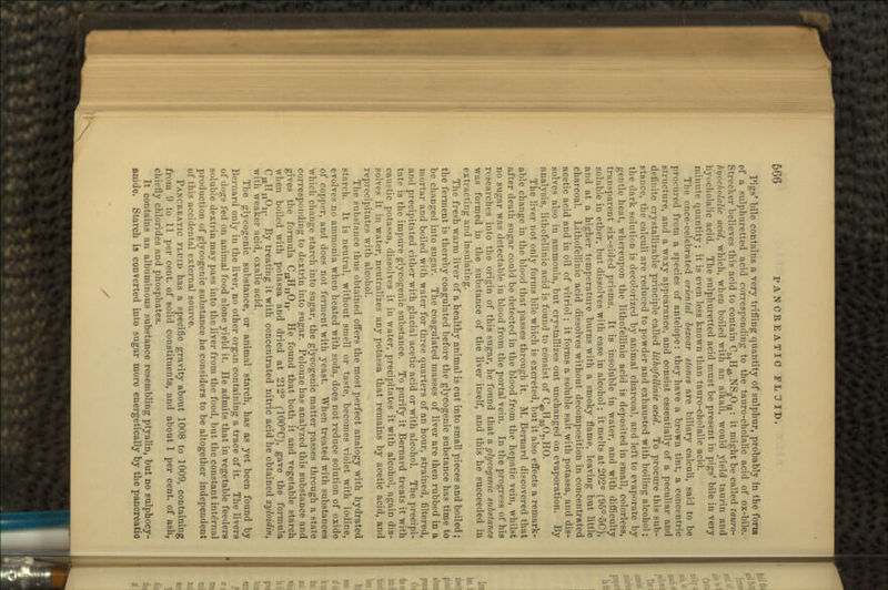 Pigs' bile contains a very trifling quantity of sulphur, probably in the forin pf a sulphuretted acid corresponding to the tatiro-cholalic acid of ox-bile. Stri-cker believes this acid to contain C^H^.NSgO,^: it might be called tauro- fti/ucholalic acid, which, when boiled with an alkali, would yield taurin and hvi'cholalic acid. The sulphuretted acid must be present in pigs' bile in very minute quantity; it is even less known than tauro-cholalic acid. The once-celebrated oriental bezoar stones are biliary calculi, said to be procured from a species of antelope: they have a brown tint, a concentric structure, and a waxy appearance, and consist essentially of a peculiar and definite crystallizable principle called lithofellinic acid. To procure this sub- Btance, the calculi are reduced to powder and exhausted with boiling alcohol; the dark solution is decolorized by animal charcoal, and left to evaporate by gentle heat, whereupon the lithofellinic acid is deposited in small, colorless, transparent six-sided prisms. It is insoluble in water, and with difficulty soluble in ether, but dissolves with ease in alcohol; it melts at 202° (95°-5C), and at a higher temperature burns with a smoky flame, leaving but little charcoal. Lithofellinic acid dissolves without decomposition in concentrated acetic acid and in oil of vitriol; it forms a soluble salt with potassa, and dis- solves also in ammonia, but crystallizes out unchanged on evaporation. By analysis, lithofellinic acid is found to consist of C^HggO^HO. The liver not only forms bile which is excreted, but it also effects a remark- able change in the blood that passes through it. M. Bernard discovered that after death sugar could be detected in the blood from the hepatic vein, whilst no sugar was detectable in blood from the portal vein. In the progress of his researches into the origin of this sugar, he found that a glycogenic substance was formed in the substance of the liver itself, and this he succeeded in extracting and insulating. The fresh warm liver of a healthy animal is cut into small pieces and boiled; the ferment is thereby coagulated before the glycogenic substance has time to be changed into sugar. The coagulated masses of liver are then rubbed in a mortar and boiled with water for three quarters of an hour, strained, filtered, and precipitated either with glacial acetic acid or with alcohol. The precipi- tate is the impure glycogenic substance. To purify it Bernard treats it with caustic potassa, dissolves it in water, precipitates it with alcohol, again dis- solves it in water, neutralizes any potassa that remains by acetic acid, and reprecipitates with alcohol. The substance thus obtained offers the most perfect analogy with hydrated starch. It is neutral, without smell or taste, becomes violet with iodine, evolves no ammonia when heated with soda, does not reduce solution of oxide of copper, and does not ferment with yeast. When treated with substances which change starch into sugar, the glycogenic matter passes through a state corresponding to dextrin into sugar. Pelouze has analyzed this substance and gives the formula C^B,^,,. He found that both it and vegetable starch when boiled with potassa and dried at 212° (100°C), gave the formula C,2II,,0U. By treating it with concentrated nitric acid he obtained xyloidin, with weaker acid, oxalic acid. The glycogenic substance, or animal starch, has as yet been found by Bernard only in the liver, no other organ containing a trace of it. The livers of dogs fed on animal food alone yield it. He admits that in vegetable feeders soluble dextrin may pass into the liver from the food, but the constant internal production of glycogenic substance he considers to be altogether independent ot this accidental external source. PANCREATIC FLUID has a specific gravity about 1008 to 1009, containing from '.) to 11 per cent, of solid constituents, and about 1 per cent, of ash, chiefly chlorides and phosphates. It contains an albuminous substance resembling ptyalin, but no sulphocy- anide. Starch is converted into sugar more energetically by the pancreatic