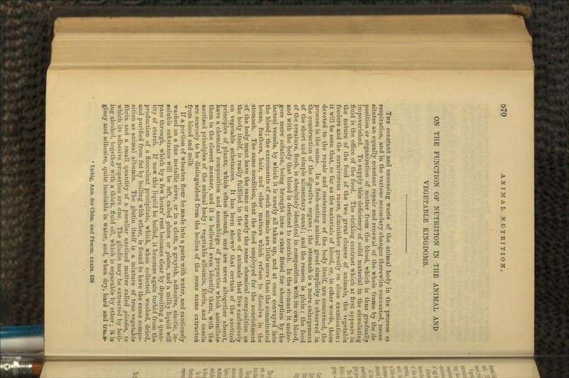 ON THE FUNCTION OF NUTRITION IN THE ANIMAL AND VEGETABLE KINGDOMS. THE constant and unceasing waste of the animal body in the process 01 respiration, and in the various secondary changes therewith connected, neces sitates an equally constant repair and renewal of the whole frame by the de position or organization of matter from the blood, which is thus gradually impoverished. To supply this deficiency of solid material in the circulating fluid is the office of the food. The striking contrast which at first appears iu the nature of the food of the two great classes of animals, the vegetable feeders and the carnivorous races, diminishes greatly on close examination: it will be seen that, so far as the materials of blood, or, in other words, those devoted to the repair and sustenance of the body itself, are concerned, the process is the same. In a flesh-eating animal great simplicity is observed in the construction of the digestive organs ; the stomach is a mere enlargement of the short and simple alimentary canal; and the reason is plain: the food of the creature, flesh, is absolutely identical in composition with its own blood, and with the body that blood is destined to nourish. In the stomach it under- goes mere solution, being brought into a state fitted for absorption by the lacteal vessels, by which it is nearly all taken up, and at once conveyed into the blood ; the excrements of such animals are little more than the comminuted bones, feathers, hair, and other matters which refuse to dissolve in the stomach. The same condition, that the food employed for the nourishment of the body must have the same or nearly the same chemical composition as the body itself, is really fulfilled in the case of animals that live exclusively on vegetable substances. It has been shown1 that certain of the azotized principles of plants, which often abound, and are never altogether absent, have a chemical composition and assemblage of properties which assimilate them in the closest manner, and it is believed even identify them, with the azotized principles of the animal body: vegetable albumin, fibrin, and casein are scarcely to be distinguished from the bodies of the same name extracted from blood and milk. If a portion of wheaten flour be made into a paste with water, and cautiously washed on a fine metallic sieve, or in a clotn, a grayish, adhesive, elastic, in- Boluble substance will be left, called gluten or glulin, and a milky liquid will pass through, which by a few hours' rest becomes clear by depositing a quan- tity of starch. If now this liquid be boiled, it becomes again turbid from the production of a flocculent precipitate, which, when collected, washed, dried, and purified from fat by boiling with ether, is found to have the same compo- sition as animal albumin. The glutin itself is a mixture of true vegetable fibrin and a small quantity of a peculiar azotized matter called gltadin, to which its adhesive properties are due. The gliadin may be extracted by boil- ing alcohol, together with a thick, fluid oil, which is separable by ether; it is gluey and adhesive, quite insoluble in water, and, when dry, hard and tnu B- 1 Liebig, Ann. der Chim. und Phanii. xuix. 129.