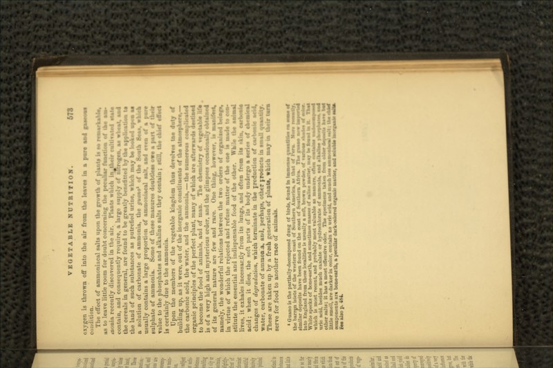»»»»SJ^»» •• WHIMS ••• *tled by the applkauon to itch may be looktd ape* M of the Sooth 8***, vhich VEGETABLE NUTRITION. 678 oxygen is thrown off into the air from the leaves in a Condition. The effect of ammoniacal salts upon the growth of plant* Is to remarkable, as to leave little room for doubt concerning the peculiar tanotim of the t» inonia recently discovered in the air. Plants which inj&eir evltivalod ttatt contain, and consequently require, a large supply of ntlrogoa, as wheat, aa4 the cereals in general, are found to be greatly bvncntied bj the the land of such substances as putrefied urine, which a solution of carbonate of ammonia, the yuano1 usually contains a large proportion of ammoniacal salt, and even of a fxire sulphate of ammonia. Some of these manures doubtless owt a part of their value to the phosphates and alkaline salts they contain; still, the chief effect is certainly due to the ammonia. Upon the members of the vegetable kingdom thus devolves lae duty of building up, as it were, out of the inorganic constituents of the al the carbonic acid, the water, and the ammonia, — the numerous organic principles of the perfect plant, many of which are afterwards to become the food of animals, and of man. The chemistry of is of a very high and mysterious order, and the glimpse* ooosjsioi of its general nature are few and rare. One thing, however, is namely, the wonderful relations between the two orders of organised bvtop, in virtue of which the rejected and refuse matter of the one is made to eoo- stitute the essential and indispensable food of the other. While the animal lives, it exhales incessantly from its lungs, and often from its «kin, rsrbosJiSj acid; when it dies, the soft parts of its body undergo a series of ehessioal changes of degradation, which terminate in the jroduciion of carbonic acid, water, carbonate of ainraonA, and, perhaps, other froducts in small quantity. These are taken up by a fresh generation of plants, which may in their turn serve for food to another race of animals. 1 Guano is the partially-decomposed dung of bird*, found fat Immetue qaaatttie* «• MM ef the barren islets of the western coast of Southern America, a* that at PM. Mere similar deposits have been found on the coast of Southern Africa. The tmmt aow I into Kngland from these localities i* usually a soft, brown powder, of rartoea eaetfes White specks of bone-earth, and sometime* masses of saline matter, may be fb«*4 hi ft. which is most recent, and probably most valuable as uric acid, beside* much oxalate or hydrochlorate of i other salts; it has a most offensive odor. The spedou little smell, are darker in color, contain to uric add, and i components ar« bone-eattb, a peculiar darks Bee also p. 4M.