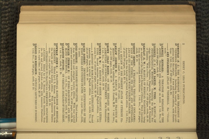 BUMSTEAD (F. J.) THE PATHOLOGY AND TREATMENT OF VENEREAL DISEASES. Including the results of recent investi- gations upon the subject. A new and revised edition, with illustra- tions. 1 vol. 8vo., of 640 pages, cloth, $5. AND CULLERIER'S ATLAS OF VENEREAL. See CDLLE- RIER. HARWELL (RICHARD). A TREATISE ON DISEASES OF THE - JOINTS. Illustrated with engravings on wood. 1 vol. 8vo., of about 500 pages, cloth, $3. -DTJCKNILL (J. C.) AND DANIEL M. TUKE. A MANUAL OF •° PSYCHOLOGICAL MEDICINE. Containing the History, Nos- ology, Description, Statistics, Diagnosis, Pathology, and Treatment of Insanity. With a Plate. 1 vol. 8vo., of 536 pages, cloth, $4 25. BARCLAY (A. W.) A MANUAL OF MEDICAL DIAGNOSIS; being an Analysis of the Signs and Symptoms of Disease. Third American from the second revised London edition. 1 vol. 8vo., of 451 pages, cloth, $3 50. BENNET (HENRY). A PRACTICAL TREATISE ON INFLAMMA- TION OF THE UTERUS, ITS CERVIX AND APPENDAGES, AND ON ITS CONNECTION WITH UTERINE DISEASE. Sixth American, from the fourth and revised English edition. 1 vol. 8vo., of about 500 pages, cloth, $3 75. A REVIEW OF THE PRESENT STATE OF UTERINE PA- THOLOGY. 1 small vol. 8vo., cloth, 50 cents. BARLOW (GEORGE H.) A MANUAL OF THE PRACTICE OF MEDICINE. With additions by D. F. Condie, M.D. 1 vol. 8vo., of over 600 pages, cloth, $2 50. BROWN (ISAAC BAKER). ON SOME DISEASES OF WOMEN ADMITTING OF SURGICAL TREATMENT. With illustrations. 1 vol. 8vo., of 276 pages, cloth, $1 60. BROWNE (R. W.) A HISTORY OF GREEK CLASSICAL LITERA- TURE. Second American, from a revised English edition. 1 vol. crown 8vo., of about 500 pages, cloth, $1 90. A HISTORY OF ROMAN CLASSICAL LITERATURE. Second American, from a revised English edition. 1 vol. crown 8vo., of about 500 pages, cloth, $1 90. BAIRD (ROBERT). IMPRESSIONS AND EXPERIENCES OF THE WEST INDIES AND UNITED STATES. 1 vol. royal 12mo., cloth, 75 cents. BTJDD (GEORGE). ON DISEASES OF THE LIVER. Third American, from the third and enlarged London edition. With four colored plates and numerous wood-cuts. 1 vol. 8vo., of 500 pages, cloth, $4. BUCKLER (THOMAS H.) ON FIBRO-BRONCHITIS AND RHEU- MATIC PNEUMONIA. 1 vol. 8vo., of 150 pages, cloth, $1 25. BLAKISTON (PEYTON). ON CERTAIN DISEASES OF THE CHEST. 1 vol. 8vo., cloth, $1 25. BOWMAN (JOHN E.) A PRACTICAL HAND-BOOK OF MEDICAL CHEMISTRY. Edited by C. L. Bloxam. Fourth American, from the fourth and revised London edition. With numerous illustra- tions. 1 vol. royal 12mo. of 350 pages, cloth, $2 25. INTRODUCTION TO PRACTICAL CHEMISTRY, INCLUDING ANALYSIS. Edited by C. L. Bloxam. Fourth American, from the fifth and revised London edition, with numerous illustrations. 1 vol. royal 12mo. of 350 pages, cloth, $2 25. •RRODIE (SIR BENJAMIN). CLINICAL LECTURES ON SURGERY. •D l vol. 8vo., of 350 pages, cloth, $1 25.