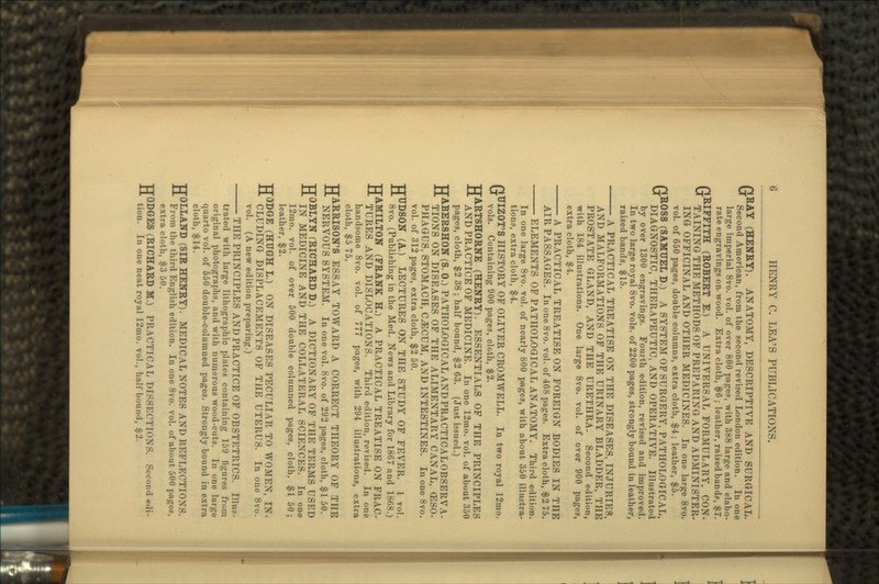 GRAY (HENRY). ANATOMY, DESCRIPTIVE AND SURGICAL. Second American, from the second revised London edition. In one large imperial 8vo. vol. of over 800 pages, with 388 large and elabo- rate engravings on-wood. Extra cloth, $6 ; leather, raised band?, $7. GRIFFITH (ROBERT E.) A UNIVERSAL FORMULARY, CON- TAINING THE METHODS OF PREPARING AND ADMINISTER. ING OFFICINAL AND OTHER MEDICINES. In one large 8vo. vol. of 650 pages, double columns, extra cloth, $4; leather, $5. GROSS (SAMUEL D.) A SYSTEM OF SURGERY, PATHOLOGICAL, DIAGNOSTIC, THERAPEUTIC, AND OPERATIVE. Illustrated by over 1300 engravings. Fourth edition, revised and improved. In two large royal 8vo. vols. of 2200 pages, strongly bound in leather, raised bands, $15. A PRACTICAL TREATISE ON THE DISEASES, INJURIES, AND MALFORMATIONS OF THE URINARY BLADDER, THE PROSTATE GLAND, AND THE URETHRA. Second edition, with 184 illustrations. One large 8vo. vol. of over 900 pages, extra cloth, $4. A PRACTICAL TREATISE ON FOREIGN BODIES IN THE AIR PASSAGES. In one 8vo. vol. of 468 pages. Extra cloth, $2 75. ELEMENTS OF PATHOLOGICAL ANATOMY. Third edition. In one large 8vo. vol. of nearly 800 pages, with about 350 illustra- tions, extra cloth, $4. GUIZOT'S HISTORY OF OLIVER CROMWELL. In two royal 12mo. vols. Containing 900 pages, cloth, $2. HARTSHORNE (HENRY). ESSENTIALS OF THE PRINCIPLES AND PRACTICE OF MEDICINE. In one 12mo. vol. of about 350 pages, cloth, $2 38 ; half bound, $2 63. (Just issued.) TJABERSHON (S. 0.) PATHOLOGICAL AND PRACTICAL OBSERVA- •tl TIONS ON DISEASES OF THE ALIMENTARY CANAL, (ESO- PHAGUS, STOMACH, CJECUM, AND INTESTINES. In one 8vo. vol. of 312 pages, extra cloth, $2 50. HUDSON (A.) LECTURES ON THE STUDY OF FEVER. 1 vol. 8vo. (Publishing in the Med. News and Library for 1867 and 1868.) HAMILTON (FRANK H.) A PRACTICAL TREATISE ON FRAC- TURES AND DISLOCATIONS. Third edition, revised. In one handsome 8vo. vol. of 777 pages, with 294 illustrations, extra cloth, $5 75. HARRISON'S ESSAY TOWARD A CORRECT THEORY OF THE NERVOUS SYSTEM. In one vol. 8vo. of 292 pages, cloth, $1 50. HOBLYN (RICHARD D.) A DICTIONARY OF THE TERMS USED IN MEDICINE AND THE COLLATERAL SCIENCES. In one 12mo. vol. of over 500 double columned pages, cloth. $1 50; leather, $2. HODGE (HUGH I.) ON DISEASES PECULIAR TO WOMEN, IN- CLUDING DISPLACEMENTS OF THE UTERUS. In one 8vo. vol. (A new edition preparing.) THE PRINCIPLES AND PRACTICE OF OBSTETRICS. Illus- trated with large lithographic plates containing 159 figures from original photographs, and with numerous wood-cuts. In one large quarto vol. of 550 double-columned pages. Strongly bound in extra cloth, $14. HOLLAND (SIR HENRY). MEDICAL NOTES AND REFLECTIONS. From the third English edition. In one 8vo. vol. of about 500 pages, extra cloth, $3 50. HODGES (RICHARD M.) PRACTICAL DISSECTIONS. Second edi- tion. In one neat royal 12mo. vol., hall 'bound, $2.