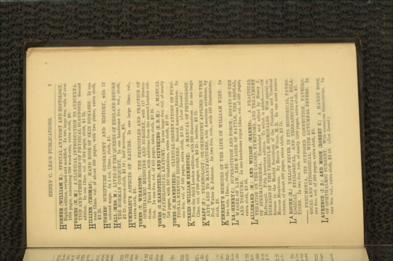 HENRY f\ I.K.VS priU.ICATIOHB. TTORNER (WILLIAM E.). 8P1 vTOMY AND HISTOLOQY. n Kiu-hth edition, revised and modified. la two l.rf to. vofe. af f or 1000 pages, containing 800 woodcut.. *tira rMK TTUGHES (H. M.) ' tL INTRO] TO AtTSCCLT \ -LL TI.-N AND OTHER MODES OF PHY8I XOSIS. S*~o4 edition. In one 12mo. vol. of 304 pafee. cloth, $1 2V TTILLIER (THOMAS). H \ND BOOK OP SKIN DISEASES. I. a*o ** neat 12mo. vol. of abont 300 page*, with two plat**, extra rteth. HUGHES' SCRIPT! RE OROGRAPHY AND HISTORY, with 12 c<>|..red maps. In 1 vol. 12mo., cloth, $1. HALL (MRS. M.) LI VKS <>F THK QUEENS OF ENGLAND BEFORE nil: NORMAN CONQUEST. In on* hi nil sawn ftvo. vol. elth. $225; crimson cloth. $2 50 ; half morocco. fJ. HUMBOLDT'8 ASPECTS OF NATURE. la oae large lisa* vol.. extra cloth, $i. TONES (T. WHARTON). THK PRINCIPLES AM» PRACTICE OF U oi-Ill II M.MIC MKIM 1» SURGERY, with 117 in. tions. Third American, with additions from the neeeid Loe»l tion. In one 8vo. vol. of 455 pages, extra cloth, $J St. TONES (C.HANDFIELD),ANDSIE?EXIHO(E.D.H.) A MAN! M. U OF PATHOLOGICAL ANATOMY. la one largo 8«< 750 pages, with 397 illustrations, extra cloth, $1 M. TONES (C. HANDFIELDK « I.I \ PAL OBSERVATIONS U TIOXAL NKUVOU8 DISORDERS. SooawJ Amerieaa Mloiaw. U one 8vo. vol. of 348 pages, extra cloth, $3 I*. (Jmn /MMW ) KIRKES (WILLIAM 8E1THOU8E). A MANUAL OF PHYSIOLOGY. From the third London edition, with 200 illiutratioe*. U osjo terfo r.'m... v..l ,: :,s6 pages, cloth, $2 25 ; loath. KNAPP (F.) TECHNOLOGY MI8TRY API'I.: ARTS AND TO MANUFACTURES, with A».rw*a addHUe... »y Prof. Walter R. Johnson. In two 8vo. vola.. with M9 HlailfaHiii. cloth, $6. TfENNEDY'8 MEMOIRS OF THE LIFE OF WILLIAM WIRT la J^ two vols. 12mo., cloth, $2. LEA (HENRYC.) SUPERSTITION AND F«»R« K ESSAYS OX THK WAGER i:R OF BATTLE. THE ORJMUI* ! ii one handsome royal I2»o. vol. af 4M ao«oa, extra cloth, $2 50. LALLEMAND (M.) AHD WTLSOH (HA1RI« TRE \TISK ON THE CAUSES, SYMP ^WT OF TrawlaUd and e4llo4 hy Heaty J McDougall. Fifth American edition. To whleh to 1USKA>KS OF THK VE8ICULA 8EMINALKS. With *•*! •* ference to the Morbid Secretion* of the PrtctatW • Mucous Membrane. By Marris Wllwo. M. D. la eM »eata*|a»» volume, of about 400 page«, extra cloth. $1 T A ROCHE (R.) YELLOW FBVK li LO.SH-AI, r.TiouxilCAL. AM» MIKK\. , r.TiouxilCAL. AM» \ S. In two 8vo. rols. of nearly !*•• page*. • t - PNKl MONIA. ITS 8U PISSED COJfHEj GICAL AND ETIOLOGICAL. WITH AlTtMSAL FlfB one 8vo. vol. of 600 page*, extra clot TAUREN- AND MOOH (ROBOT C) A I aierafJiW 1J OF OPHTHALMIC Si one 8vo » clolh, $1 W. (J»*