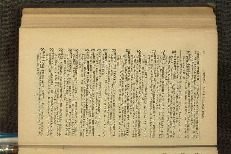ROBERTS (WILLIAM). A PRACTICAL TREATISE ON URINARY AND RENAL DISEASES. With numerous illustrations. In one very handsome 8vo. vol. of 516 pages, extra cloth, $4 50. RIGBY (EDWARD). THE CONSTITUTIONAL TREATMENT OP FEMALE DISEASES. In one neat royal 12mo. vol. of about 250 pp., extra cloth, $1. A SYSTEM OP MIDWIFERY. Second American edition. In one handsome 8vo. vol. of 422 pages, extra cloth, $2 50. ROKITANSKY (CARL). A MANUAL OF PATHOLOGICAL ANA- TOMY. Translated by W. E. Swaine, Edward Sieveking, C. II. Moore, and G. E. Day. Four vols. 8vo., bound in two. About 1200 pages, extra cloth, $7 50. ROYLE (J. FORBES). MATERIA MEDIC A AND THERAPEUTICS. Edited by Jos. Carson, M. D. In one large 8vo. vol. of about 700 pages, with 98 illustrations, extra cloth, $3. •nANKE'S HISTORY OF THE TURKISH AND SPANISH EMPIRES J-« in the 16th and beginning of 17th Century. In one 8vo. volume, paper, 25 cts. HISTORY OF THE REFORMATION IN GERMANY. Parts I. II. III. In one vol., extra cloth, $1. SARGENT (F. W.) ON BANDAGING AND OTHER OPERATIONS OF MINOR SURGERY. New edition, with an additional chapter on Military Surgery. In one handsome royal 12mo. vol. of nearly 400 pages, with 184 wood-cuts, extra cloth, $1 75. CJHARPEY (WILLIAM) AND QUAIN (JONES AND RICHARD). & HUMAN ANATOMY. With notes and additions by Jos. Leidy, M.D., Prof, of Anatomy in the University of Pennsylvania. In two large 8vo. vols. of about 1300 pages, with 511 illustrations, extra cloth, $6. SIMPSON (SIR JAMES Y.) CLINICAL LECTURES ON THE DIS- EASES OF WOMEN. With numerous illustrations. In one 8vo. vol. of 500 pages, extra cloth. (A new edition preparing.) OIMON'S GENERAL PATHOLOGY. In one 8vo. vol. of 212 pages, ^ extra cloth, $1 25. SKEY (FREDERIC C.) OPERATIVE SURGERY. In one 8vo. vol. of over 650 pages, with about 100 wood-cuts, cloth, $3 25. SLADE (D. D.) DIPHTHERIA ; ITS NATURE AND TREATMENT. Second edition. In one neat royal 12tno. vol., extra cloth, $1 25. SMITH (HENRY H.) AND HORNER (WILLIAM E.) ANATOMICAL ATLAS. Illustrative of the structure of the Human Body. In one large imperial 8vo. vol., with about 650 beautiful figures, extra cloth, $4 50. SMITH (EDWARD). CONSUMPTION; ITS EARLY AND RKMI!- DIABLE STAGES. In one 8vo. vol. of 254 pp., extra cloth, $2 25. SOLLY (SAMUEL). THE HUMAN BRAIN; ITS STRUCTURE, PHYSIOLOGY, AND DISEASES. In one neat 8vo. vol. of 500 pp. with 120 wood-cuts, extra cloth, $2 50. STILLE (ALFRED). THERAPEUTICS AND MATERIA MEDIC A. Third edition, revised and enlarged. In two large and handsome 8vo. vols., extra cloth, $10; leather, $12. (Now Ready.) SALTER (H. H.) ASTHMA ; ITS PATHOLOGY, CAUSES, CONSE- QUENCES, AND TREATMENT. In one volume 8vo., extra cloth, $250. SMALL BOOKS ON GREAT SUBJECTS. Twelve works; each one 15 cents, sewed, forming a neat und cheap series ; or«done up in 3 vols., extra cloth, $1 50.