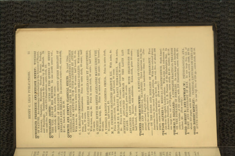 OCHOEDLFR FREDERICK- AND MEDLOCK ,B-O1Y). V & 0 I). An elementary introdaoUoa to U» id of Paydaf. Astronomy, ChemUtry, Mineralogy, OeelaQ and Physiology. Tran.lated from the Genaaa one neat 8ro. vol., with 679 illiutratioa*. *itra elotk. H- QTEICKLAND (AGNES). I & TIM: viu AHDOI IMS M extra cloth, 91; black clotb. 90 MEMOIRS OF II SKCOND QUEEN REG* A XT Of ENGI.VM. AND IRELAND, Inoaecrown $1 40; black cloth, $1 SO. OCHMITZ AND ZUMPT'S CLASSICAL SERIES In royal O 0>KNi:i.II NKl'.'TIS I.II'.KK UK K\< : K Mil M With note*, Ac. Price in extra cloth. 60 eenU ; half bo«a4. 70 rU. C. I. C^SARIS COMMENTARII PB BRLLO OALLICO W.tba^lM. map, and other illustration*. Price ia extra clotb. 60 eeaU . aalf bound, 70 cent*. C. C. SALLUSTII DE BELLO CATILINARIO BT JCOrRTRIXQ. \V::h notes, map, Ac. Price in »xtra clotb, 60 *roU , balf Wom.4. 70 cenU. Q. CURTII RUFII DE QE8TI8 ALEXANDRI MAUN I LIDRI VIU notes, map, Ac. Price in extra clotb, 80 cenU , balf bo.^J. 90 cento. P. VIROILII MAROXIS CARMINA OMNIA. Priee ia extra cl*ta. 85 cent*; half bound, $1. M. T. CICERONI8 ORATIONB8 8BLBCTJB XII. WIU Price in extra clotb, 70 cent* ; half bound. 80 r»nU. ECLOGUE EX Q. IIORATII FLACCI PORMATIBUft. WU» Ac. Price in extra cloth, 70 ceaU . half boaad, M e»nU. MITZ'S ADVANCED GRAMMAR OF THE LATIN l.\\ HiK. Half bound, price Mewl*. ADVANCKD LATIN EXKRCI8B*. WITH 8BLECTIO.X8 FOR ,. RevUed, with addition*. Extra el«U. arie« M eMto t half bound, 70 oenU. (THOMAS HAWKS* \MI PHYSICAL !•: •eeond ref bod Bnglbb edttioa. la oao •••aiiaii Ifcao vat «Pre- paring for early publication ) ON THE 8IGX8 AND DI8EA8E8 OF PRJWNAJICT. American from the *eeoad BaffUaa editioa. Wta» tea and numerous illoMratiuM a» wood. I a aw fat ft*, af page*, extra clotb, $4 25. (Now rea.1 rPAYLOR ALFREDS.) MKl»K'AL JfRISPRrDOCB. fUlli Aawti 1 can from tho eighth Loodoa oditiaa. Wua ao*a> aa4 nftMatai to Amerte De»3oal, by C. B. Fawaat af *a FMadelaala B* oaelarge STO, roJ. Jr7?6pag»e. extra etota. MM, UoiWt mHOMAS .T OAILLARD .'UrTB PRAt Tl« \i. TMATBH TON I W OF H • ^ Uaii.ai. octa%u Tolam. of 615 page*, with JI9 UlaMfaliaa*. extra aMa I» leather, $6. (Now r* rDD (ROBERT B AND BOWMAN A TOMY AM. I about 950 page*, wita 100 UtaMratioo. oa w«od BWpniT) K DI8BA8R8. laawaal «»• of JS» rr . •iirmalalfc, fli
