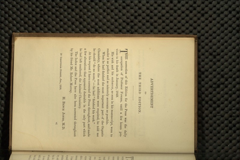 TO THE THIKD EDITION. THE correction of this Edition for the Press was the daily occupation of Professor Fownes, until a few hours pre- vious to his death in January, 1849. His wish and his endeavor, as seen in his manuscript, were to render it as perfect and as minutely accurate as possible. When he had finished the most important part of the Organic Chemistry, where the most additions were required, he told me he should  do no more, — he had  finished his work. At his request I have corrected the Press throughout, and made a few alterations that .appeared desirable in the only part which he had left unaltered, the Animal Chemistry. The Index and the Press have also been corrected throughout by his friend Mr. Robert Murray. H. BENCE JONES, M. D. 30 GROSVENOK STREET, Jan., 1850.