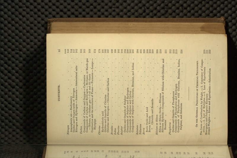 PAGE Nitrogen ....... 153 Atmospheric air — Eudiometry . . . . .154 Oxides and Oxygen-acids of Nitrogen . . . 157 Nitrogen and Hydrogen — Ammonia — Ammoniacal salts . 162 Carbon ........ 163 Compounds of Carbon and Oxygen — Carbonates . . 165 Compounds of Carbon and Hydrogen — Methane, or Marsh-gas — Ethene, or Olefiant gas — Coal and Oil Gases . . 169 Combustion and the structure of Flame — Furnaces — Lamps — Blowpipe ... • . 172 Chlorine ........ 179 Hydrochloric acid . . . . . .181 Oxides and Oxacids of Chlorine .... 183 Chlorine and Nitrogen — Chlorine and Carbon . . 187 Bromine ........ 188 Iodine ........ 188 Fluorine . . . . . . . 192 Sulphur . . . . . . . .193 Oxides and Oxacids of Sulphur . . . . 194 Compounds of Sulphur and Hydrogen .... 200 Compounds of Sulphur and Carbon .... 202 Compounds of Sulphur with Chlorine, Bromine, and Iodine . 203 Selenium ........ 204 Tellurium . . . . . -. . .205 Boron ........ 208 Boric Oxide and Acid ...... 208 Boron Nitride ...... 208  Chloride and Bromide ..... 209 Silicium or Silicon ...... 209 Silica or Silicic Oxide —Silicates . . . .210 Silicium Hydride — Compounds of Silicium with Chlorine and Bromine . . . . . . . 211 Phosphorus ........ 212 Oxides and Oxacids of Phosphorus .... 213 Compounds of Phosphorus and Hydrogen . . . 215 Compounds of Phosphorus with Chlorine, Bromine, Iodine, Sulphur, and Selenium .... 216 ON THE GENERAL PRINCIPLES OP CHEMICAL PHILOSOPHY. The Laws of Combination by Weight. — 1. Constancy of Compo- sition.— 2. Law of Multiples. — 3. Law of Equivalents . 219 Monogenic and Polygenic Elements .... 221 Atomic Weights — Atoms and Equivalents — Substitution , 222