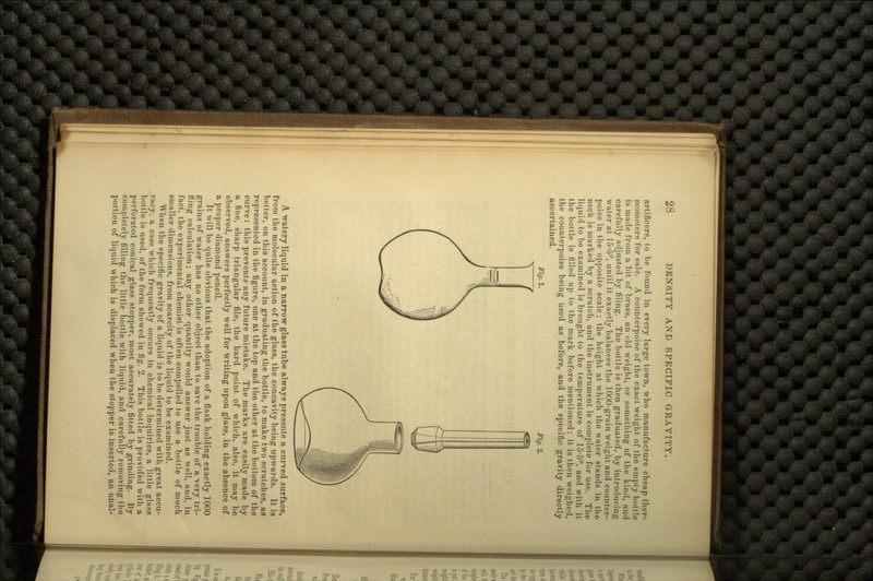 artificers, to be found in every large town, who manufacture cheap ther- mometers for sale. A counterpoise of the exact weight of the empty hottle is made from a bit of brass, an old weight, or something of the kind, and carefully adjusted by filing. The bottle is then graduated, by introducing water at 15-5°, until it exactly balances the 1000-grain weight and counter- poise in the opposite scale ; the height at which the water stands in the neck is marked by a scratch, and the instrument is complete for use. The liquid to be examined is brought to the temperature of 15-5°, and with it the bottle is filled up to the mark before mentioned; it is then weighed, the counterpoise being used as before, and the specific gravity directly ascertained. Fig. 1. Fig. 2. A watery liquid in a narrow glass tube always presents a curved surface, from the molecular action of the glass, the concavity being upwards. It is better, on this account, in graduating the bottle, to make two scratches, as represented in the figure, one at the top and the other at the bottom of the curve: this prevents any future mistake. The marks are easily made by a fine, sharp triangular file, the hard point of which, also, it may be observed, answers perfectly well for writing upon glass, in the absence of a proper diamond pencil. It will be quite obvious that the adoption of a flask holding exactly 1000 grains of water has no other object than to save the trouble of a very tri- fling calculation; any other quantity would answer just as well, and, in fact, the experimental chemist is often compelled to use a bottle of much smaller dimensions, from scarcity of the liquid to be examined. When the specific gravity of a liquid is to be determined with great accu- racy, a case which frequently occurs in chemical inquiries, a little glass bottle is used, of the form showed in fig. 2. This bottle is provided with a perforated conical glass stopper, most accurately fitted by grinding. By completely filling the little bottle with liquid, and carefully removing the portion of liquid which is displaced when the stopper is inserted, an unal-