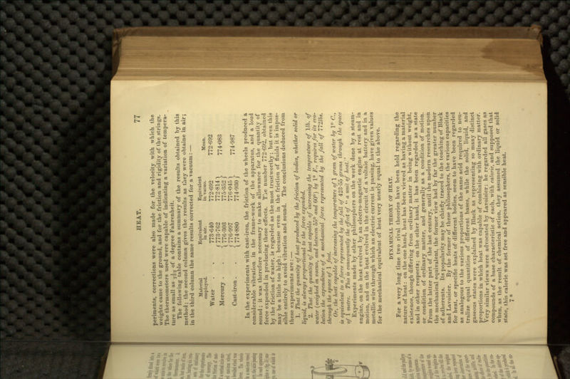 periments, corrections were also made for the velocity with which the weights came to the ground, and for the friction and rigidity of the strings. The thermometers used were capable of indicating a variation of tempera- ture as small as ^^ of a degree Fahrenheit. The following table contains a summary of the results obtained by this method; the second column gives the-results as they were obtaine in air; in the third column the same results corrected for a vacuum: — Material Equivalent Equivalent employed. in air. in vacuo. Mean. Water . . 773-640 772-692 772-692 »« £*«$} 774.083 Ca^on. . {JgJ ™»} 774,87 In the experiments with cast-iron, the friction of the wheels produced a considerable vibration in the frame-work of the apparatus, and a loud sound; it was therefore necessary to make allowance for the quantity of force expended in producing these effects. Tae number 772-692, obtained by the friction of water, is regarded as the most trustworthy; but even this may be a little too high; because even in the friction of fluids it is impos- sible entirely to avoid vibration and sound. The conclusions deduced from these experiments are: — 1. That the quantity of heat produced by the friction of bodies, whether solid or liquid, is always proportional to the force expended. 2. That the quantity of heat capable of increasing the temperature of lib. of water (weighed in vacuo, and between 55° and 60°) by 1° F., requires for its evo- lution the expenditure of a mechanical force represented by the fall of T72.lbs. through the space of 1 foot. Or, the heat capable of increasing the temperature ofl gram of water by 1° C., is equivalent to a force represented by the fall of 423-55 grams through the space of 1 metre. This is consequently the effect of  a unit of heat.:' Experiments made by other philosophers on the work done by a steam- engine, on the heat evolved by an electro-magnetic engine at rest and in motion, and on the he.at evolved in the circuit of a voltaic battery and in a metallic wire through which an electric current is passing, have given values for the mechanical equivalent of heat very nearly equal to the above. DYNAMICAL THEORY OF HEAT. For a very long time two rival theories have been held regarding the nature of heat: on the one hand, heat has been viewed as having a material existence, though differing from ordinary matter in being without weight, and in other respects; on the other hand, it has been regarded as a state or condition of ordinary matter, and generally as a condition of motion. From the latter part of the last century, until the modern researches upon the mechanical equivalent, the former view had by far the greater number of adherents. Its popularity may be chiefly traced to the teaching of Black and Lavoisier. By the former of these philosophers, the various capacities for heat, or specific heats of- different bodies, seem to have been regarded as analogous to the various proportions of the same acid required to neu- tralize equal quantities of different bases, while the solid, liquid, and gaseous states were explained by Black as representing so many distinct proportions in which heat was capable of combining with ordinary matter. Very similar views were advocated by Lavoisier: he regarded all gases as compounds of a base characteristic of each, with caloric, and supposed that when, as the result of chemical action, they assumed the liquid or solid state, this caloric was set free and appeared as sensible heat. 7*