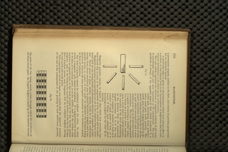 a permanent magnet, similar to the first, and retains its peculiar properties for an indefinite period. A particular name is given to this resistance which steel always offers in a greater or less degree both to the 'development of magnetism and its sub- sequent destruction; it is called specific coercive power. The rule which regulates the induction of magnetic polarity in all cases is exceedingly simple, and most important to be remembered. The pole produced is always of the opposite name to that which produced it, a north pole developing south polarity, Fig- 3. and a south pole north polarity. The north pole of the magnet figured in the sketch induces south polarity in all the nearer extremities of the pieces of iron or steel which surround it, and a state similar to its own in all the more remote extremities. The iron thus magnetized is capable of exerting a similar induc- tive action on a second piece, and that upon a third, and so to a great number, the intensity of the force diminishing as the distance from the permanent magnet increases. It is in this way that a magnet is enabled to hold up a number of small pieces of iron, or a bunch of filings, each separate piece becoming a magnet for the time by in- duction. Magnetic polarity, similar in degree to that which iron presents, has been found only in some of the compounds of iron, in nickel and in cobalt. Magnetic attractions and repulsions are not in the slightest degree inter- fered with by the interposition of substances destitute of magnetic proper- ties. Thick plates of glass, shellac, metals, wood, or of any substances except those above mentioned, may be placed between a magnet and a sus- pended needle, or a piece of iron under its influence, the distance being preserved, without the least perceptible alteration in its attractive power, or force of induction. One kind of pclarity cannot be exhibited without the other. In other words, a magnetic pole cannot be insulated. If a magnetized bar of steel be broken at its neutral point, or in the middle, each of the broken ends acquires an opposite pole, so that both portions of the bar become perfect magnets; and, if the division be carried still further, if the bar be broken into a hundred pieces, each fragment will be a complete magnet, having its own north and south poles. This experiment serves to show very clearly that the apparent polarity of the bar is the consequence of the polarity of each individual particle, Fig. 74. the poles of the bar being merely points through which the resultants of all these forces pass; the largest magnet is made up of an immense number