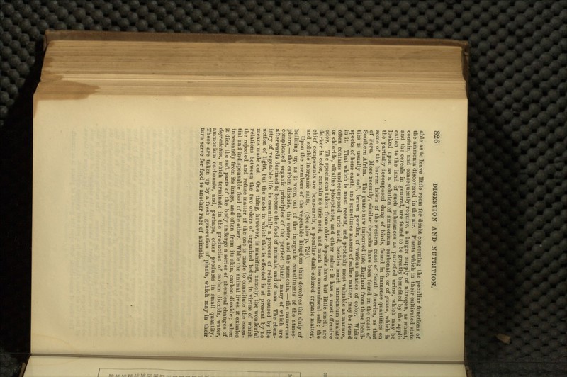 able as to leave little room for doubt concerning the peculiar functions of the ammonia discovered in the air. Plants which in their cultivated state contain, and consequently require, a larger supply of nitrogen, as wheat, and the cereals in general, are found to be greatly benefited by the appli- cation to the land of such substances as putrefied urine, which may be looked upon as a solution of ammonium carbonate, or of guano, which is the partially decomposed dung of birds, found in immense quantities on some of the barren islets of the western coast of South America, as that of Peru. More recently, similar deposits have been found on the coast of Southern Africa. The guano now imported into England from these locali- ties is usually a soft, brown powder, of various shades of color. White specks of bone-earth, and sometimes masses of saline matter, may be found in it. That which is most recent, and probably most valuable as manure, often contains undecomposed uric acid, besides much ammonium oxalate or chloride, alkaline phosphates, and other salts: it has a most offensive odor. The specimens taken from older deposits have but little smell, are darker in color, contain no uric acid, and much less ammoniacal salt; the chief components are bone-earth, a peculiar dark-colored organic matter, and soluble inorganic salts. (See also p. 724). Upon the members of the vegetable kingdom thus devolves the duty of building up, as it were, out of the inorganic constituents of the atmos- phere,— the carbon dioxide, the water, and the ammonia,—the numerous complicated organic principles of the perfect plant, many of which are afterwards destined to become the food of animals, and of man. The chem- istry of vegetable life is essentially a process of reduction caused by the action of light, but the mode in which this is effected is at present by no means made out. One thing, however, is manifest, namely, the wonderful relations between the two orders of organized beings, in virtue of which the rejected and refuse matter of the one is made to constitute the essen- tial and indispensable food of the other. While the animal lives, it exhales incessantly from its lungs, and often from its skin, carbon dioxide; when it dies, the soft parts of the body undergo a series of chemical changes of degradation, which terminate in the production of carbon dioxide, water, ammonium carbonate, and, perhaps, other products in small quantity. These are taken up by a fresh generation of plants, which may in their turn serve for food to another race of animals.