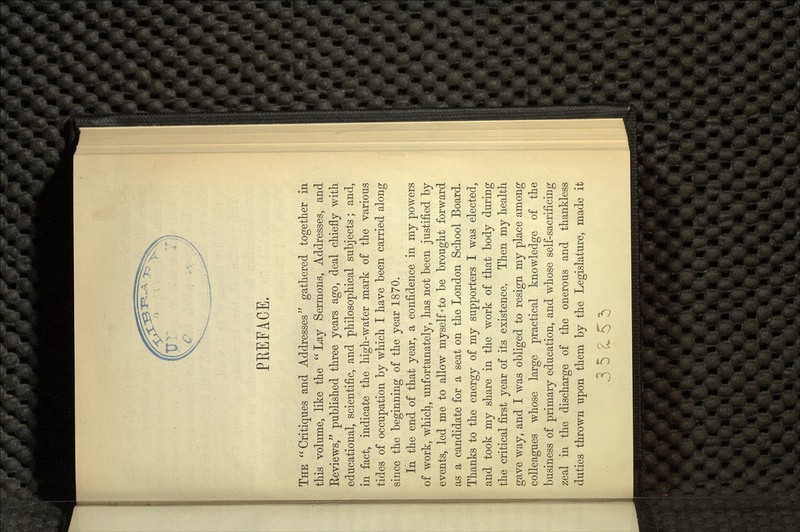 PREFACE. THE Critiques and Addresses gathered together in this volume, like the  Lay Sermons, Addresses, and Reviews/' published three years ago, deal chiefly with educational, scientific, and philosophical subjects; and, in fact, indicate the high-water mark of the various tides of occupation by which I have been carried along since the beginning of the year 1870. In the end of that year, a confidence in my powers of work, which, unfortunately, has not been justified by c; vents, led me to allow myself'to be brought forward as a candidate for a seat on the London School Board. Thanks to the energy of my supporters I was elected, and took my share in the work of that body during the critical first year of its existence. Then my health gave way, and I was obliged to resign my place among colleagues whose large practical knowledge of the business of primary education, and whose self-sacrificing zeal in the discharge of the onerous and thankless duties thrown upon them by the Legislature, made it