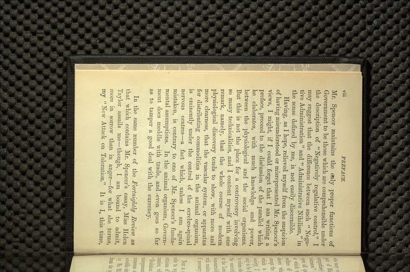 Mr. Spencer maintains the only proper functions of Government to be those which are comprehensible under the description of Negatively regulative control, I may suggest that the difference between such  Nega tive Administration  and  Administrative Nihilism, in the sense defined by me, is not easily discernible. Having, as I hope, relieved myself from the suspicion of having misunderstood or misrepresented Mr. Spencer's views, I might, if I could forget that I am writing a preface, proceed to the discussion of the parallel which he elaborates, with much knowledge and power, between the physiological and the social organisms. But this is not the place for a controversy involving so many technicalities, and I content myself with one remark, namely, that the whole course of modern physiological discovery tends to show, with more and more clearness, that the vascular system, or apparatus for distributing commodities in the animal organism, is eminently under the control of the cerebro-spinal nervous centres—a fact which, unless I am again 7 o mistaken, is contrary to one of Mr. Spencer's funda mental assumptions. In the animal organism, Govern ment does meddle with trade, and even goes so far as to tamper a good deal with the currency. In the same number of the Fortnightly Revieiv as that which contains Mr. Spencer's essay, Miss Helen Taylor assails me—though, I am bound to admit, more in sorrow than in anger—for what she terms, my  New Attack on Toleration/' It is I, this time,