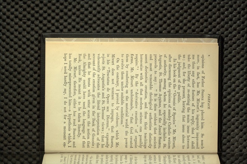 opinions of Father Suarez has placed him. So much more, in fact, has Mr. Mivart's ingenuity impressed me than any other feature of his reply, that I shall take the liberty of re-stating the main issue between us ; and, for the present, leaving that issue alone to the judgment of the public. In his book on the  Genesis of Species  Mr. Mivart, after discussing the opinions of sundry Catholic writers of authority, among whom he especially includes St. Augustin, St. Thomas Aquinas, and the Jesuit Suarez, proceeds to say :  It is then evident that ancient and most venerable theological -authorities distinctly assert derivative creation, and thus their teachings harmonize with all that modern science can possibly require,l By the  derivative creation of organic forms, Mr. Mivart understands,  that God created them by conferring on the material world the power to evolve them under suitable conditions. On the contrary, I proved by evidence, which Mr. Mivart does not venture to impugn, that Suarez, in his Tractatus de Opere sex Dierum/' expressly rejects St. Augustin's and St. Thomas' views ; that he vehemently advocates the literal interpretation of the account of the creation given in the Book of Genesis; and that he treats with utter scorn the notion that the Almighty could have used the language of that Book, unless He meant it to be taken literally. Mr. Mivart, therefore, either has read Suarez and has totally misrepresented him—a hypothesis which, I hope I need hardly say, I do not for a moment enr