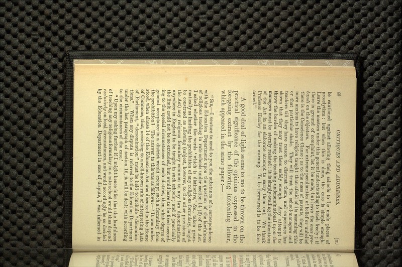 be cautioned against allowing their schools to be made places of proselytism: but when this is done, the case is simple enough. Leave the masters under this general understanding to teach freely ; if there is ground of complaint, let it be made, but leave the onus pro- bandi on the objectors. For extreme peculiarities of belief or unbelief there is the Conscience Clause ; as to the mass of parents, they will be more anxious to have religion taught than afraid of its assuming this or that particular shade. They will trust the school-managers and teachers till they have reason to distrust them, and experience has shown that they may trust them safely enough. Any attempt to throw the burden of making the teaching undenominational upon the managers must be sternly resisted : it is simply evading the intentions of the Act in an elaborate attempt to carry them out. We thank Professor Huxley for the warning. To bo forewarned is to be fore armed. A good deal of light seems to me to be thrown on the practical significance of the opinions expressed in the foregoing extract by the following interesting letter, which appeared in the same paper :—  SIR,—I venture to send to you the substance of a correspondence with the Education Department upon the question of the lawfulness of religious teaching in rate schools under section 14 (2) of the Act. I asked whether the words * which is distinctive,' &c., taken gram matically as limiting the prohibition of any religious formulary, might be construed as allowing (subject, however, to the other provisions of the Act) any religious formulary common to any two denominations anywhere in England to be taught in such schools ; and if practically the limit could not be so extended, but would have to be fixed accord ing to the special circumstances of each district, then what degree of general acceptance in a district would exempt such a formulary from the prohibition ? The answer to this was as follows :—* It was under stood, when clause 14 of the Education Act was discussed in the House of Commons, that, according to a well-known rule of interpreting Acts of Parliament,  denomination  must be held to include  denomina tions. When any dispute is referred to the Education Department under the last paragraph of section 16, it will be dealt with according to the circumstances of the case.'  Upon my asking further if I might hence infer that i,he lawfulness of teaching any religious formulary in a rate school would thus depend exclusively on local circumstances, and would accordingly be so decided by the Education Department in case of dispute, I was informed in