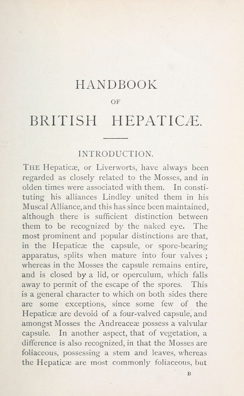 OF BRITISH HEPATIOE. INTRODUCTION. The Hepaticae, or Liverworts, have always been regarded as closely related to the Mosses, and in olden times were associated with them. In consti- tuting his alliances Lindley united them in his Muscal Alliance, and this has since been maintained, although there is sufficient distinction between them to be recognized by the naked eye. The most prominent and popular distinctions are that, in the Hepaticae the capsule, or spore-bearing apparatus, splits when mature into four valves ; whereas in the Mosses the capsule remains entire, and is closed by a lid, or operculum, which falls away to permit of the escape of the spores. This is a general character to which on both sides there are some exceptions, since some few of the Hepaticae are devoid of a four-valved capsule, and amongst Mosses the Andreaceae possess a valvular capsule. In another aspect, that of vegetation, a difference is also recognized, in that the Mosses are foliaceous, possessing a stem and leaves, whereas the Hepaticae are most commonly foliaceous, but B