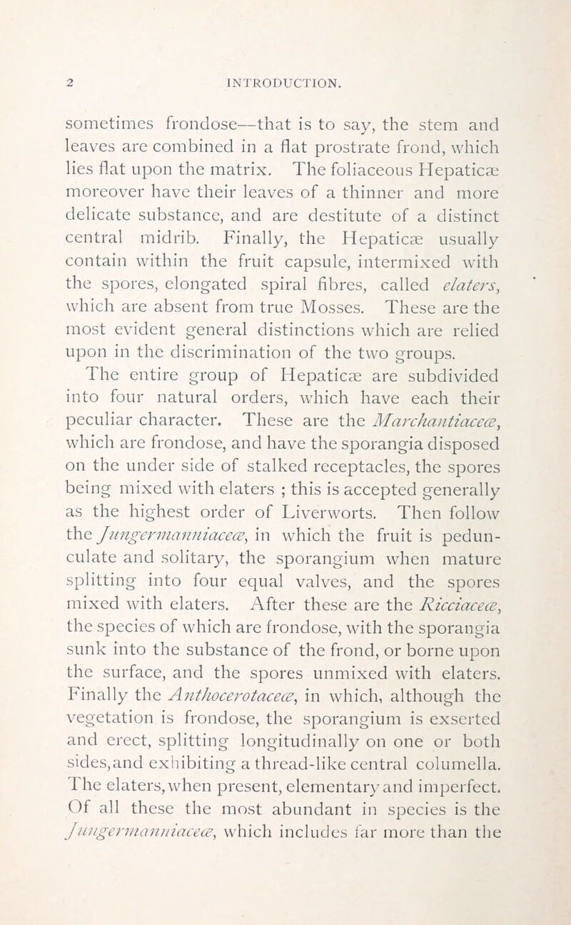 sometimes frondose—that is to say, the stem and leaves are combined in a flat prostrate frond, which lies flat upon the matrix. The foliaceous Hepaticse moreover have their leaves of a thinner and more delicate substance, and are destitute of a distinct central midrib. Finally, the Hepaticae usually contain within the fruit capsule, intermixed with the spores, elongated spiral fibres, called elaters, which are absent from true Mosses. These are the most evident general distinctions which are relied upon in the discrimination of the two groups. The entire group of Hepatiae are subdivided into four natural orders, which have each their peculiar character. These are the Marchantiacece, which are frondose, and have the sporangia disposed on the under side of stalked receptacles, the spores being mixed with elaters ; this is accepted generally as the highest order of Liverworts. Then follow the Jungcrmanniacecz, in which the fruit is pedun- culate and solitary, the sporangium when mature splitting into four equal valves, and the spores mixed with elaters. After these are the Ricciaceoe, the species of which are frondose, with the sporangia sunk into the substance of the frond, or borne upon the surface, and the spores unmixed with elaters. Finally the Anthoeerotacece, in which, although the vegetation is frondose, the sporangium is exserted and erect, splitting longitudinally on one or both sides,and exhibiting a thread-like central columella. The elaters, when present, elementary and imperfect. Of all these the most abundant in species is the Jungermanniacece, which includes far more than the