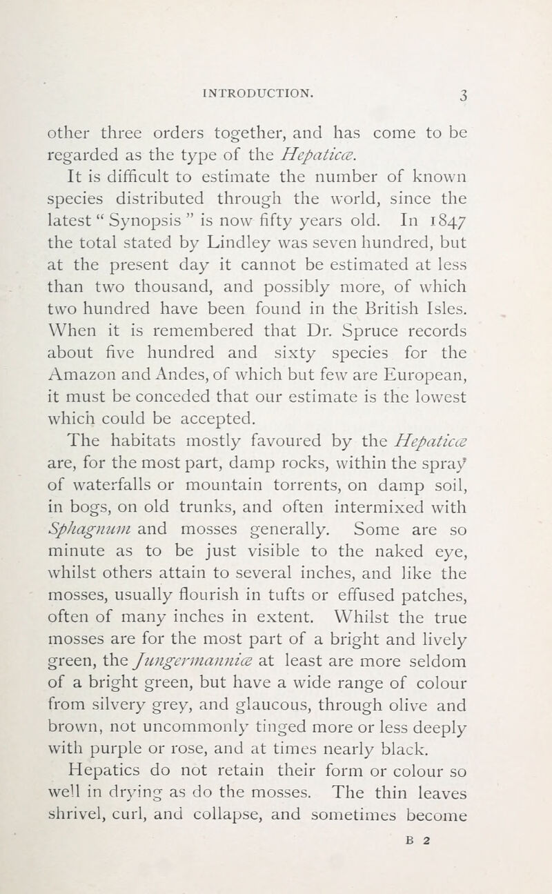 other three orders together, and has come to be regarded as the type of the Hepaticce. It is difficult to estimate the number of known species distributed through the world, since the latest  Synopsis  is now fifty years old. In 1847 the total stated by Lindley was seven hundred, but at the present day it cannot be estimated at less than two thousand, and possibly more, of which two hundred have been found in the British Isles. When it is remembered that Dr. Spruce records about five hundred and sixty species for the Amazon and Andes, of which but few are European, it must be conceded that our estimate is the lowest which could be accepted. The habitats mostly favoured by the Hepaticce are, for the most part, damp rocks, within the spray of waterfalls or mountain torrents, on damp soil, in bogs, on old trunks, and often intermixed with Sphagnum and mosses generally. Some are so minute as to be just visible to the naked eye, whilst others attain to several inches, and like the mosses, usually flourish in tufts or effused patches, often of many inches in extent. Whilst the true mosses are for the most part of a bright and lively green, the Jungermannice at least are more seldom of a bright green, but have a wide range of colour from silvery grey, and glaucous, through olive and brown, not uncommonly tinged more or less deeply with purple or rose, and at times nearly black. Hepatics do not retain their form or colour so well in drying as do the mosses. The thin leaves shrivel, curl, and collapse, and sometimes become b 2