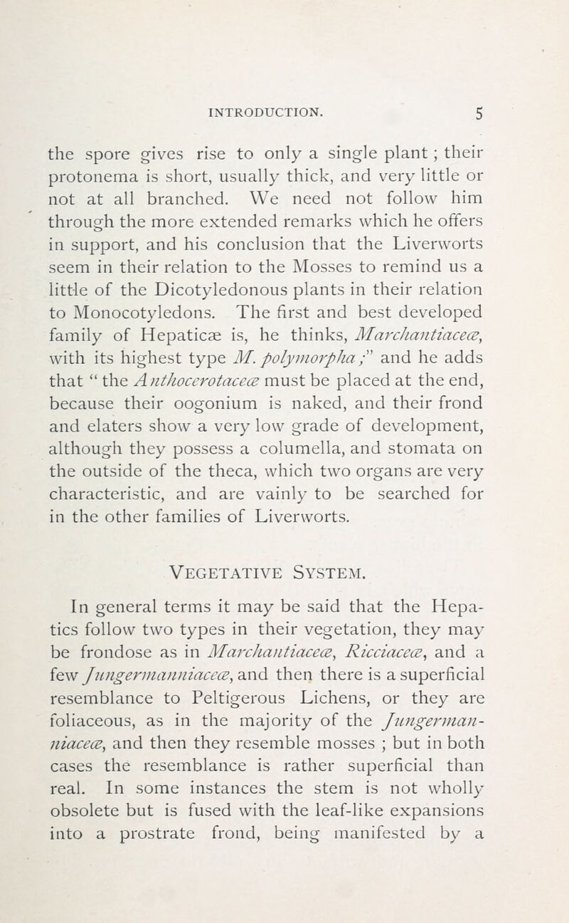 the spore gives rise to only a single plant; their protonema is short, usually thick, and very little or not at all branched. We need not follow him through the more extended remarks which he offers in support, and his conclusion that the Liverworts seem in their relation to the Mosses to remind us a little of the Dicotyledonous plants in their relation to Monocotyledons. The first and best developed family of Hepaticae is, he thinks, Marchantiacece, with its highest type M\ polymorpha; and he adds that  the Anthoccrotacecs must be placed at the end, because their oogonium is naked, and their frond and elaters show a very low grade of development, although they possess a columella, and stomata on the outside of the theca, which two organs are very characteristic, and are vainly to be searched for in the other families of Liverworts. Vegetative System. In general terms it may be said that the Hepa- tics follow two types in their vegetation, they may be frondose as in Marchaiitiacecz, Ricciacece, and a few Jungerma)miacece,,&\\<\ then there is a superficial resemblance to Peltigerous Lichens, or they are foliaceous, as in the majority of the Jungerman- niacece, and then they resemble mosses ; but in both cases the resemblance is rather superficial than real. In some instances the stem is not wholly obsolete but is fused with the leaf-like expansions into a prostrate frond, being manifested by a