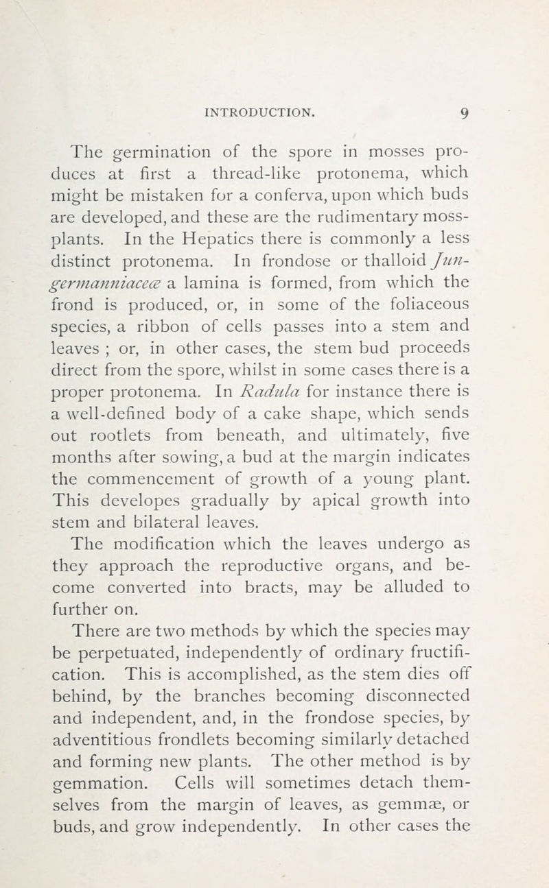 The germination of the spore in mosses pro- duces at first a thread-like protonema, which might be mistaken for a conferva, upon which buds are developed, and these are the rudimentary moss- plants. In the Hepatics there is commonly a less distinct protonema. In frondose or thalloid Jiin- germanniacece a lamina is formed, from which the frond is produced, or, in some of the foliaceous species, a ribbon of cells passes into a stem and leaves ; or, in other cases, the stem bud proceeds direct from the spore, whilst in some cases there is a proper protonema. In Radula for instance there is a well-defined body of a cake shape, which sends out rootlets from beneath, and ultimately, five months after sowing, a bud at the margin indicates the commencement of growth of a young plant. This developes gradually by apical growth into stem and bilateral leaves. The modification which the leaves undergo as they approach the reproductive organs, and be- come converted into bracts, may be alluded to further on. There are two methods by which the species may be perpetuated, independently of ordinary fructifi- cation. This is accomplished, as the stem dies off behind, by the branches becoming disconnected and independent, and, in the frondose species, by adventitious frondlets becoming similarly detached and forming new plants. The other method is by o-emmation. Cells will sometimes detach them- selves from the margin of leaves, as gemmae, or buds, and grow independently. In other cases the