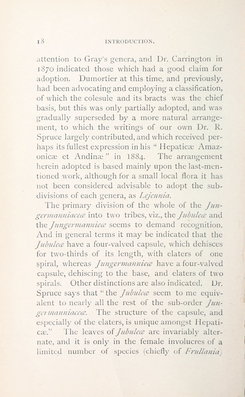 attention to Gray's genera, and Dr. Carrington in 1870 indicated those which had a good claim for adoption. Dumortier at this time, and previously, had been advocating and employing a classification, of which the colesule and its bracts was the chief basis, but this was only partially adopted, and was gradually superseded by a more natural arrange- ment, to which the writings of our own Dr. R. Spruce largely contributed, and which received per- haps its fullest expression in his  Hepatica; Amaz- onicae et Andinae in I884. The arrangement herein adopted is based mainly upon the last-men- tioned work, although for a small local flora it has not been considered advisable to adopt the sub- divisions of each genera, as Lejcunia. The primary division of the whole of the Jun- germaiiuiacece into two tribes, viz., the Jubule<z and the jungermannie<z seems to demand recognition. And in general terms it may be indicated that the JiibukiE have a four-valved capsule, which dehisces for two-thirds of its length, with elaters of one spiral, whereas Jungermanniece have a four-valved capsule, dehiscing to the base, and elaters of two spirals. Other distinctions are also indicated. Dr. Spruce says that  the Jubulem seem to me equiv- alent to nearly all the rest of the sub-order fun- get manniacece. The structure of the capsule, and especially of the elaters, is unique amongst Hepati- cae. The leaves of Jubulece are invariably alter- nate, and it is only in the female involucres of a limited number of species (chiefly of Frullania)