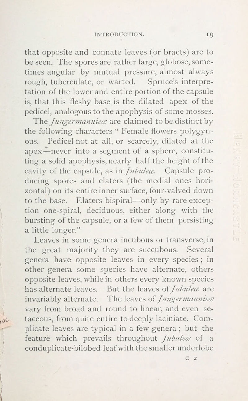 that opposite and connate leaves (or bracts) are to be seen. The spores are rather large, globose, some- times angular by mutual pressure, almost always rough, tuberculate, or warted. Spruce's interpre- tation of the lower and entire portion of the capsule is, that this fleshy base is the dilated apex of the pedicel, analogous to the apophysis of some mosses. The Jungermanniece are claimed to be distinct by the following characters  Female flowers polygyn- ous. Pedicel not at all, or scarcely, dilated at the apex—never into a segment of a sphere, constitu- ting a solid apophysis, nearly half the height of the cavity of the capsule, as in Jubukce. Capsule pro- ducing spores and elaters (the medial ones hori- zontal) on its entire inner surface, four-valved down to the base. Elaters bispiral—only by rare excep- tion one-spiral, deciduous, either along with the bursting of the capsule, or a few of them persisting a little longer. Leaves in some genera incubous or transverse, in the great majority they are succubous. Several genera have opposite leaves in every species ; in other genera some species have alternate, others opposite leaves, while in others every known species has alternate leaves. But the leaves of Jubukce are invariably alternate. The leaves of Juugermanuiece vary from broad and round to linear, and even se- taceous, from quite entire to deeply laciniate. Com- plicate leaves are typical in a few genera ; but the feature which prevails throughout Jubukce of a conduplicate-bilobed leaf with the smaller underlube C 2