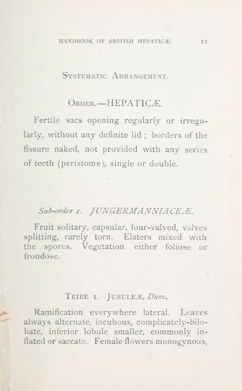 Systematic Arrangement. Order.—HEPATICE. Fertile sacs opening regularly or irregu- larly, without any definite lid ; borders of the fissure naked, not provided with any series of teeth (peristome), single or double. Sub-order i. JUNGERMANNIACEJB.. Fruit solitary, capsular, four-valved, valves splitting, rarely torn. Elaters mixed with the spores. Vegetation either foliose or frondose. Tribe i. Jubule.e, Bum. Ramification everywhere lateral. Leaves always alternate, incubous, complicately-bilo- bate, inferior lobule smaller, commonly in- flated or saccate. Female flowers monogynous,