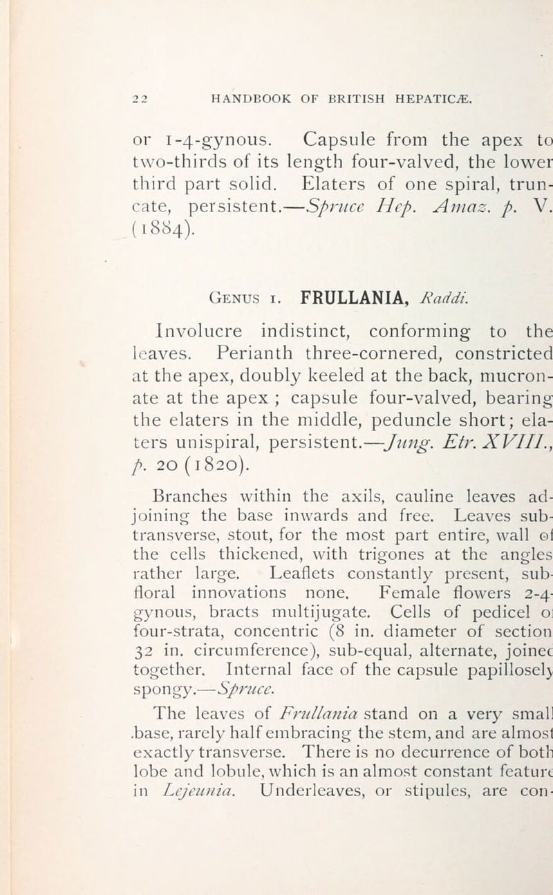 or 1-4-gynous. Capsule from the apex to two-thirds of its length four-valved, the lower third part solid. Elaters of one spiral, trun- cate, persistent.—Spruce Hep. Amaz. p. V. (1884). Genus i. FRULLANIA, Raddi. Involucre indistinct, conforming to the leaves. Perianth three-cornered, constricted at the apex, doubly keeled at the back, mucron- ate at the apex ; capsule four-valved, bearing the elaters in the middle, peduncle short; ela- ters unispiral, persistent.—Jung. Etr. XVIII., p. 20 (1820). Branches within the axils, cauline leaves ad- joining the base inwards and free. Leaves sub- transverse, stout, for the most part entire, wall of the cells thickened, with trigones at the angles rather large. Leaflets constantly present, sub- floral innovations none. Female flowers 2-4- gynous, bracts multijugate. Cells of pedicel o: four-strata, concentric (8 in. diameter of section 32 in. circumference), sub-equal, alternate, joinec together. Internal face of the capsule papillosel) spongy.—Spruce. The leaves of Frullania stand on a very smal! .base, rarely half embracing the stem, and are almost exactly transverse. There is no decurrence of both lobe and lobule, which is an almost constant feature in Lejeunia. Underleaves, or stipules, are con-