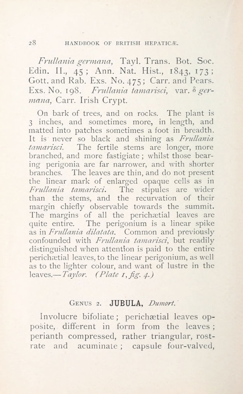 Frullania gertnana, Tayl. Trans. Bot. Soc. Edin. II., 45; Ann. Nat. Hist., 1843, l73'> Gott. and Rab. Exs. No. 475 ; Carr. and Pears. Exs. No. 198. Frullania tamarisci, var. 8 ger- maiia, Carr. Irish Crypt. On bark of trees, and on rocks. The plant is 3 inches, and sometimes more, in length, and matted into patches sometimes a foot in breadth. It is never so black and shining as Frullania tamarisci. The fertile stems are longer, more branched, and more fastigiate ; whilst those bear- ing perigonia are far narrower, and with shorter branches. The leaves are thin, and do not present the linear mark of enlarged opaque cells as in Frullania tamarisci. The stipules are wider than the stems, and the recurvation of their margin chiefly observable towards the summit. The margins of all the perichaetial leaves are quite entire. The perigonium is a linear spike as in Frullania dilatata. Common and previously confounded with Frullania tamarisci, but readily distinguished when attention is paid to the entire perichaetial leaves, to the linear perigonium, as well as to the lighter colour, and want of lustre in the leaves.— Taylor. (Plate i,ftg. 4.) Genus 2. JUBULA, Dumort. Involucre bifoliate ; perichaetial leaves op- posite, different in form from the leaves ; perianth compressed, rather triangular, rost- rate and acuminate ; capsule four-valved,