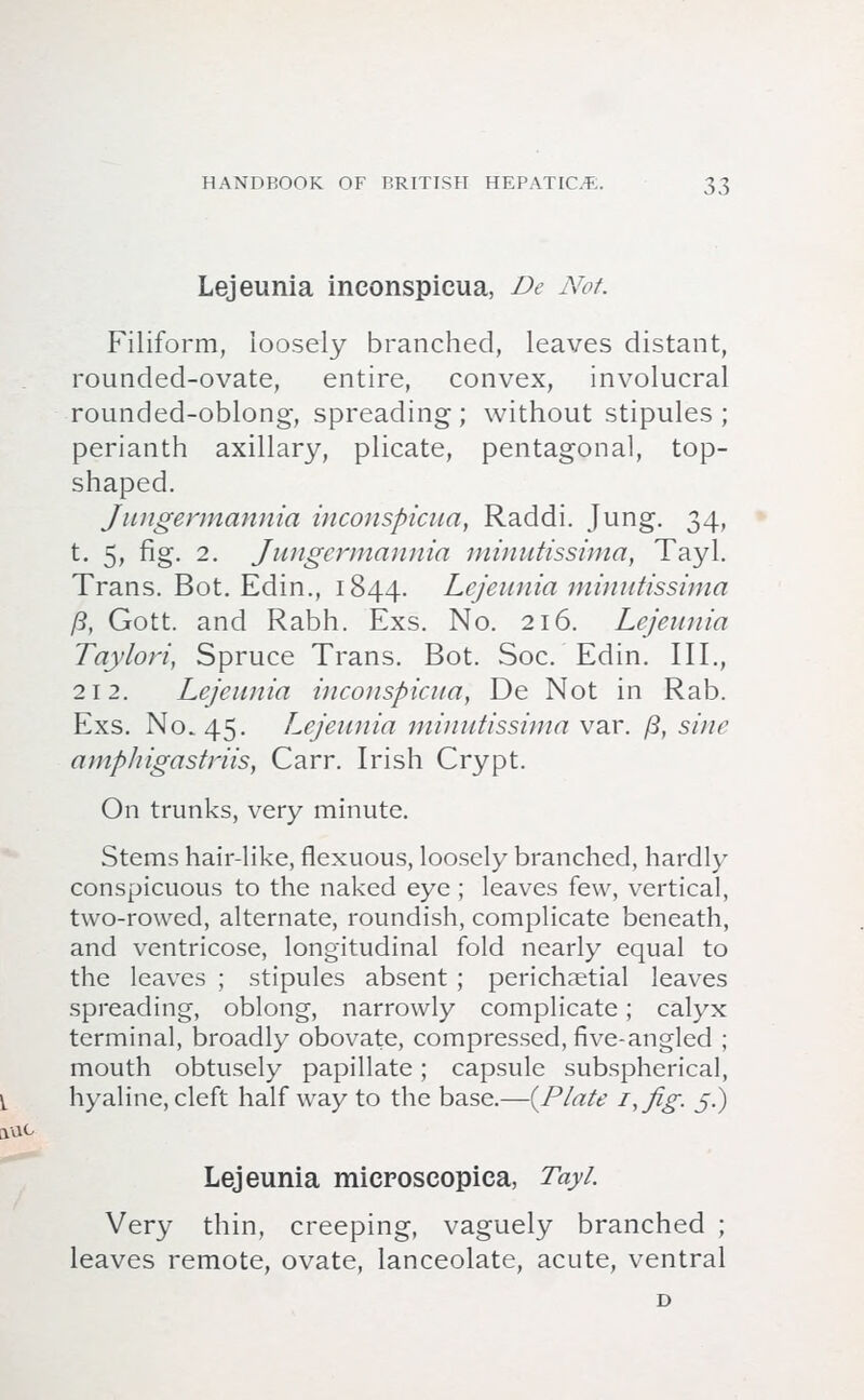 Lejeunia inconspicua, De Not. Filiform, loosely branched, leaves distant, rounded-ovate, entire, convex, involucral rounded-oblong, spreading; without stipules; perianth axillary, plicate, pentagonal, top- shaped. Jungermannia inconspicua, Raddi. Jung. 34, t. 5, fig. 2. Jungermannia minutissima, Tayl. Trans. Bot. Edin., 1844. Lejeunia minutissima ft, Gott. and Rabh. Exs. No. 216. Lejeunia Taylori, Spruce Trans. Bot. Soc. Edin. III., 212. Lejeunia inconspicua, De Not in Rab. Exs. No. 45. Lejeunia minutissima var. ft, sine amp/n'oastriis, Carr. Irish Crypt. On trunks, very minute. Stems hair-like, flexuous, loosely branched, hardly conspicuous to the naked eye ; leaves few, vertical, two-rowed, alternate, roundish, complicate beneath, and ventricose, longitudinal fold nearly equal to the leaves ; stipules absent ; perichaetial leaves spreading, oblong, narrowly complicate; calyx terminal, broadly obovate, compressed, five-angled ; mouth obtusely papillate; capsule subspherical, hyaline, cleft half way to the base.—{Plate i,fig. 5.) Lejeunia microseopiea, Tayl. Very thin, creeping, vaguely branched ; leaves remote, ovate, lanceolate, acute, ventral D