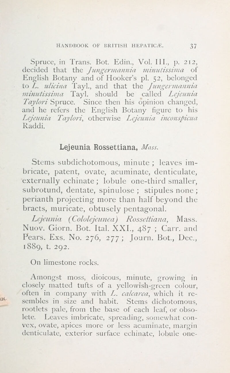 Spruce, in Trans. Bot. Edin., Vol. III., p. 212, decided that the Jungermannia minutissima of English Botany and of Hooker's pi. 52, belonged to L. idiciua Tayl., and that the Jungennaunia minutissima Tayl. should be called Lejeunia Taylori Spruce. Since then his opinion changed, and he refers the English Botany figure to his Lejeunia Taylori, otherwise Lejeunia inconspicua Raddi. Lejeunia Rossettiana, Mass. Stems subdichotomous, minute ; leaves im- bricate, patent, ovate, acuminate, denticulate, externally echinate ; lobule one-third smaller, subrotund, dentate, spinulose ; stipules none ; perianth projecting more than half beyond the bracts, muricate, obtusely pentagonal. Lejeunia (Cololejeunea) Rossettiana, Mass. Nuov. Giorn. Bot. Ital. XXL, 487 ; Carr. and Pears. Exs. No. 276, 277; Journ. Bot., Dec, 1889, t. 292. On limestone rocks. Amongst moss, dioicous, minute, growing in closely matted tufts of a yellowish-green colour, often in company with Z. calcarca, which it re- sembles in size and habit. Stems dichotomous, rootlets pale, from the base of each leaf, or obso- lete. Leaves imbricate, spreading, somewhat con- vex, ovate, apices more or less acuminate, margin denticulate, exterior surface echinate, lobule one-