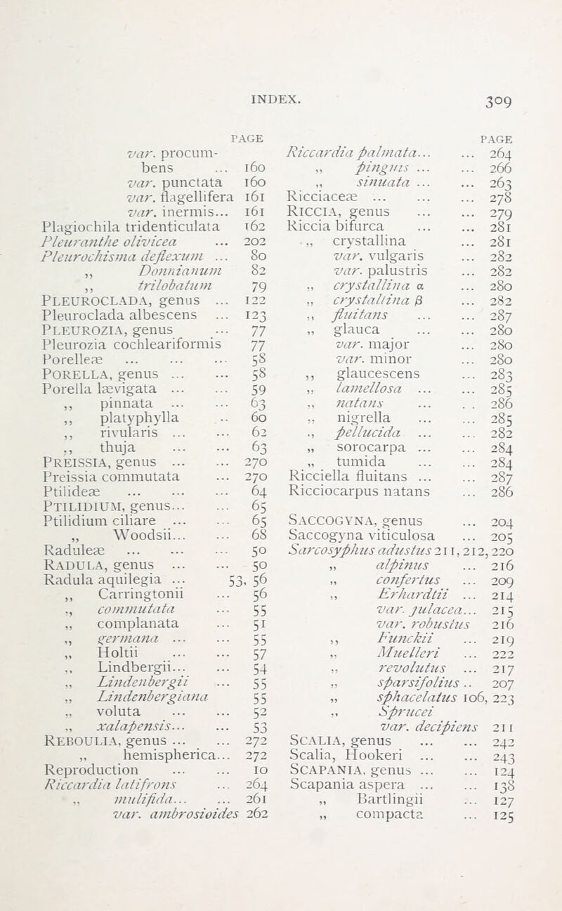 3°9 PAGE var. procum- bens ... 160 var. punctata 160 var. fhgellifera 161 var. inermis... 161 Plagiochila tridenticulata 162 Pleuranthe olivicea ... 202 Plenrochisma deflexum ... So ,, Donnianum 82 ,, trilobatum 79 PLEUROCLADA, genus ... 122 Pleuroclada albescens ... 123 Pleurozia, genus ... 77 Pleurozia cochleariformis 77 Porelleae 5S Porella, genus 58 Porella laevigata 59 ,, pinnata 63 „ platyphylla .. 60 ,, rivularis ... ••■ 62 ;, thuja 63 Preissia, genus 270 Preissia commutata ... 270 Ptiiideae 64 Ptilidium, genus 65 Ptilidium ciliare 65 Woodsii 68 Raduleae 50 Radula, genus 50 Radula aquilegia ... 53-56 ,, Carringtonii ... 56 ., commutata ... 55 „ complanata ... 51 ,, germana ... ... 55 Holtii 57 Lindbergh 54 Lindcnbergii ... 55 Lindenbergiana 55 voluta 52 xalapensis 53 Reboulia, genus 272 ,, hemispherica... 272 Reproduction 10 Riccardia latifrons ... 264 mulifida... ... 261 var. ai)d>rosioides 262 Riccardia palmata... pi/iguis ... „ sinuata ... Ricciaceae Riccia, genus Riccia bifurca ciystallina var. vulgaris var. palustris ., crystallina a „ crystallina & ., flu i tans „ glauca var. major var. minor ,, glaucescens „ lamellosa ... „ natans nigrella ., pel lucid a „ sorocarpa ... „ tumida Ricciella fluitans ... Ricciocarpus natans PAGE 264 266 263 278 279 28l 28l 282 282 280 282 287 280 28o 280 j.o0 286 285 282 284 284 287 286 Saccogvna, genus Saccogyna viticulosa Sarcosyphus adust us 211,212, „ alpinus „ confertus ,, Erhardtii ... var. julacea... 7'ar. robust us ,, Funckii ,. Muelleri ,, revolutus „ sfiarsifolius.. „ sphacelatus 106, ,, Sprucei var. decipiens SCALIA, genus Scalia, Hookeri Scapania, genus Scapania aspera ... „ liartlingii „ compacta 204 205 220 216 209 214 215 216 219 222 217 207 211 242 243 124 138 127 125