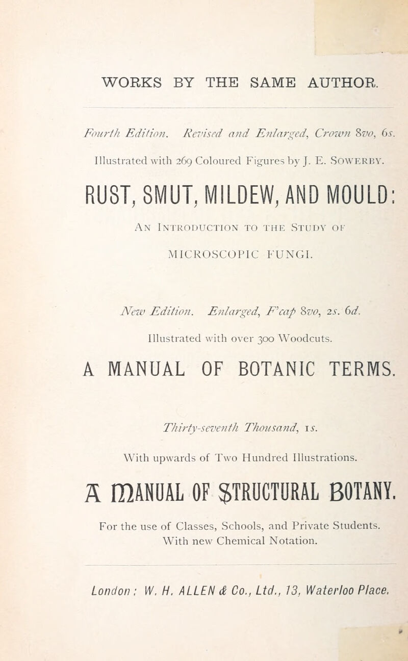 Fourth Edition. Revised and Enlarged, Crown Svo, 6s. Illustrated with 269 Coloured Figures by J. E. SOWERBY. RUST, SMUT, MILDEW, AND MOULD: An Introduction to the Study ok MICROSCOPIC FUNGI. New Edition. Enlarged, E'cap Svo, 2s. 6d. Illustrated with over 300 Woodcuts. A MANUAL OF BOTANIC TERMS. Thirty-seventh Thousand, \s. With upwards of Two Hundred Illustrations. A IMNUAL OF STRUCTURAL BOTANY. For the use of Classes, Schools, and Private Students. With new Chemical Notation.