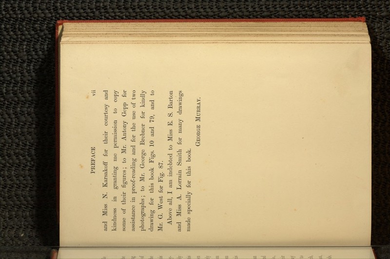 and Miss N. Karsakoff for their courtesy and kindness in granting me permission to copy some of their figures; to Mr. Antony Gepp for assistance in proof-reading and for the use of two photographs; to Mr. George Brebner for kindly drawing for this book Figs. 10 and 79, and to Mr. G. West for Fig. 87. Above all, I am indebted to Miss E. S. Barton and Miss A. Lorrain Smith for many drawings made specially for this book. GEORGE MURRAY.