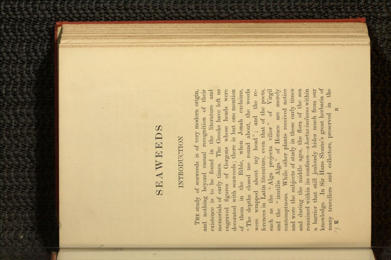 SEAWEEDS INTRODUCTION THE study of seaweeds is of very modern origin, and nothing beyond casual recognition of their existence is to be found in the literature and memorials of early times. The Greeks have left us engraved figures of Gorgons whose heads were decorated with seaweeds; there is but one mention of them in the Bible, when Jonah exclaims,  The depths closed me round about, the weeds were wrapped about my head''; and the re- ferences in Latin literature, even that of the poets, such as the  Alga projecta vilior of Virgil and the  inutilis Alga of Horace are merely contemptuous. While other plants received notice and were the subjects of study in these early times and during the middle ages, the flora of the sea remained within its confines—a hortus indusus within a barrier that still jealously hides much from our knowledge. In Sir Hans Sloane's great herbaria of many travellers and collectors, preserved in the £ B