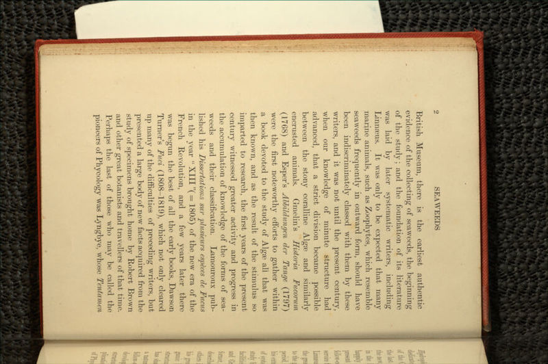 British Museum, there is the earliest authentic evidence of the collecting of seaweeds, the beginning of the study; and the foundation of its literature was laid by later systematic writers, including Linnaeus. It was only to be expected that many marine animals, such as Zoophytes, which resemble seaweeds frequently in outward form, should have been indiscriminately classed with them by these writers, and it was not until the present century, when our knowledge of minute structure had advanced, that a strict division became possible between the stony coralline Algse and similarly encrusted animals. Gmelin's Historia Fucorum (1768) and Esper's Abbildungcn der Tange (179*7) were the first noteworthy efforts to gather within a book devoted to the study of AlgaB all that was then known, and as the result of the stimulus so imparted to research, the first years of the present century witnessed greater activity and progress in the accumulation of knowledge of the forms of sea- weeds and their classification. Lamouroux pub- lished his Dissertations sur plusieurs especes de Fucus in the year  XIII( = 1805) of the new era of the French Revolution, and a few years later there was begun the best of all the early books, Dawson Turner's Fuci (1808-1819), which not only cleared up many of the difficulties of preceding writers, but presented a large body of new facts acquired from the study of specimens brought home by Robert Brown and other great botanists and travellers of that time. Perhaps the last of those who may be called the pioneers of Phycology was Lyngbye, whose Tentamen