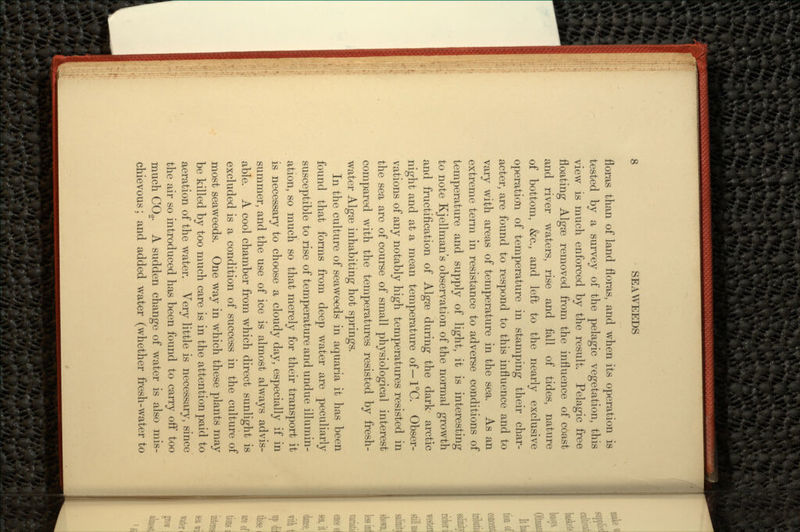 floras than of land floras, and when its operation is tested by a survey of the pelagic vegetation, this view is much enforced by the result. Pelagic free floating Algae removed from the influence of coast and river waters, rise and fall of tides, nature of bottom, &c., and left to the nearly exclusive operation of temperature in stamping their char- acter, are found to respond to this influence and to vary with areas of temperature in the sea. As an extreme term in resistance to adverse conditions of temperature and supply of light, it is interesting to note Kjellman's observation of the normal growth and fructification of Algae during the dark arctic night and at a mean temperature of— 1°C. Obser- vations of any notably high temperatures resisted in the sea arc of course of small physiological interest compared with the temperatures resisted by fresh- water Algae inhabiting hot springs. In the culture of seaweeds in aquaria it has been found that forms from deep water are peculiarly susceptible to rise of temperature and undue illumin- ation, so much so that merely for their transport it is necessary to choose a cloudy day, especially if in summer, and the use of ice is almost always advis- able. A cool chamber from which direct sunlight is excluded is a condition of success in the culture of most seaweeds. One way in which these plants may be killed by too much care is in the attention paid to aeration of the water. Very little is necessary, since the air so introduced has been found to carry off too much CO2. A sudden change of water is also mis- chievous ; and added water (whether fresh-water to