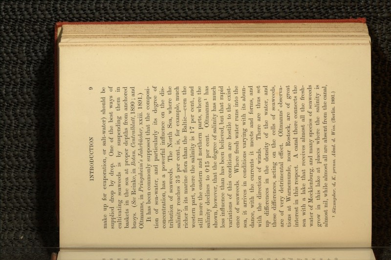 make up for evaporation, or salt-water) should be supplied drop by drop. One of the best ways of cultivating seaweeds is by suspending them in baskets in the sea at proper depths from anchored buoys. (Sec Reinke, in Botan. Centralblatt, 1890 ; and Oltmanns, in Pringsheim's Jahrbilcher, xxiii. 1891.) It has been commonly supposed that the composi- tion of sea-water, and particularly its degree of concentration, has a powerful influence on the dis- tribution of seaweeds. The North Sea, where the salinity reaches 3'5 per cent., is, for example, much richer in its marine flora than the Baltic—even the western part, where the salinity is T7 per cent., and still more the eastern and northern parts, where the salinity declines to 0*15 per cent. Oltmanns1 has shown, however, that the degree of salinity has much less influence than has been believed, but that rapid variations of this condition are hostile to the exist- ence of seaweeds. Where fresh water runs into the sea, it arrives in conditions varying with its abun- dance, with the currents it meets and forms, and with the direction of winds. There are thus set up differences in the density of the water, and these differences, acting on the cells of seaweeds, are of very detrimental effect. Oltmanns' observa- tions at Warnemunde, near Rostock, are of great interest in this respect. A canal there connects the sea with a lake that receives almost all the fresh- water of Mecklenburg, and many species of seaweeds grow in this lake at places where the salinity is almost nil, while almost all are absent from the canal, 1 Sitzungsber. d. K. preuss. Akad. d. Wiss. (Berlin. 1891.)