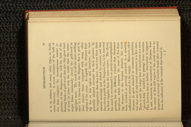 is in its infancy, and many other types no doubt await discovery. A recent estimate of the bulk of this flora compares the inconspicuous marine or- ganisms of the Sargasso Sea with the bulk of the floating banks of gulf-weed that give this great tract of ocean its name, with the result that the micro- scopic forms enormously exceed the gulf-weed in aggregate mass. The result is all the more striking since it is known that the Sargasso Sea is poor in these minute forms compared with many other regions of the ocean. As regards the Sargasso, float- ing free in this region and elsewhere, the view generally adopted accounts for their presence by the supposition that they have been torn from their natural moorings and drifted by currents, and that they slowly perish in the Sargasso Sea, to be renewed by fresh supplies from the same source. The theory has much to recommend it on purely oceanographical grounds, but the difficulty remains that Sargassum lacciferum, which composes the mass of free-float- ing Sargasso, in the tropical Atlantic, has never been recorded as growing attached, in a quantity sufficient to account for the supply. Moreover, other Sargassa do grow attached in enormous quantities, but they are of only casual occurrence in a free state. There is still the refuge that S. bacciferum is a mere growth-form modified by passage down currents. This, however, has no farther observation to support it, and, moreover, an examination of Sargassa from the centre of this still region of the ocean shows no symptom of recovery of broader fronds after removal from the influence of the currents that bound it. c 2