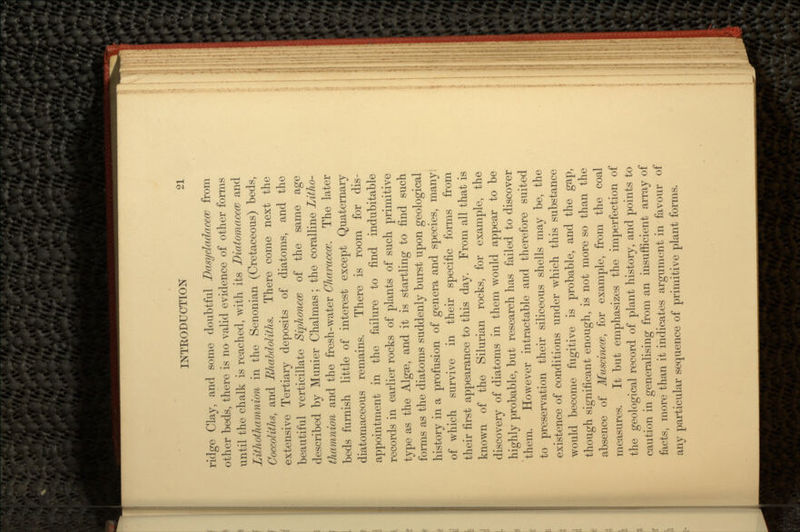 ridge Clay, and some doubtful Dasydadacece from other beds, there is no valid evidence of other forms until the chalk is reached, with its Diatomacecc and Lithothamnion in the Senonian (Cretaceous) beds, Coccoliths, and Rhabdoliths. There come next the extensive Tertiary deposits of diatoms, and the beautiful verticillate Siphoncce of the same age described by Munier Chalmas; the coralline Litho- thamnion and the fresh-water Characecc. The later beds furnish little of interest except Quaternary diatornaceous remains. There is room for dis- appointment in the failure to find indubitable records in earlier rocks of plants of such primitive type as the Algae, and it is startling to find such forms as the diatoms suddenly burst upon geological history in a profusion of genera and species, many: of which survive in their specific forms from their first appearance to this day. From all that is known of the Silurian rocks, for example, the discovery of diatoms in them would appear to be highly probable, but research has failed to discover them. However intractable and therefore suited to preservation their siliceous shells may be, the existence of conditions under which this substance would become fugitive is probable, and the gap, though significant enough, is not more so than the absence of Muscincce, for example, from the coal measures. It but emphasizes the imperfection of the geological record of plant history, and points to caution in generalising from an insufficient array of facts, more than it indicates argument in favour of any particular sequence of primitive plant forms.