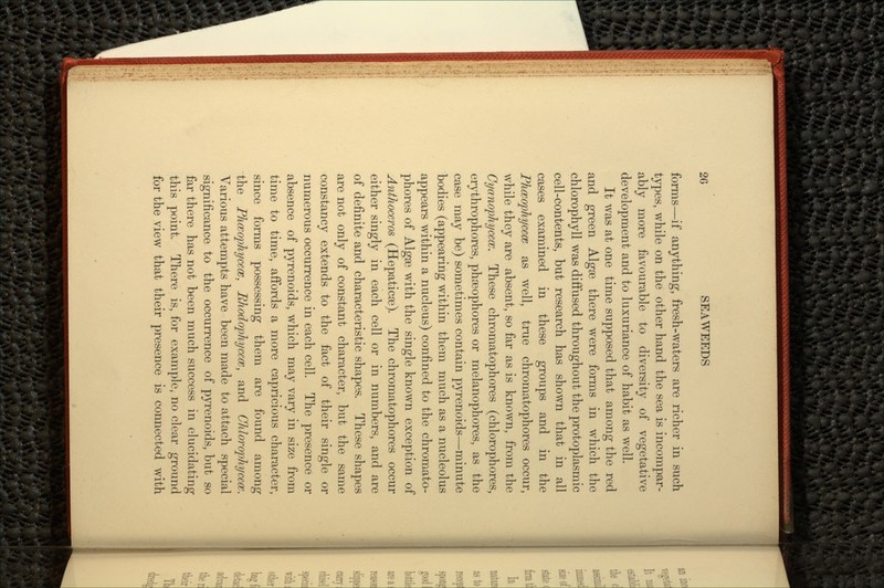 forms—if anything, fresh-waters are richer in such types, while on the other hand the sea is incompar- ably more favourable to diversity of vegetative development and to luxuriance of habit as well. It was at one time supposed that among the red and green Algae there were forms in which the chlorophyll was diffused throughout the protoplasmic cell-contents, but research has shown that in all cases examined in these groups and in the Phwophycece as well, true chromatophores occur, while they are absent, so far as is known, from the Cyanophycecc. These chromatophores (chlorophores, erythrophores, phoeophores or melanophores, as the case may be) sometimes contain pyrenoids—minute bodies (appearing within them much as a nucleolus appears within a nucleus) confined to the chromato- phores of Algae with the single known exception of Anthoceros (Hepaticae). The chromatophores occur either singly in each cell or in numbers, and are of definite and characteristic shapes. These shapes are not only of constant character, but the same constancy extends to the fact of their single or numerous occurrence in each cell. The presence or absence of pyrenoids, which may vary in size from time to time, affords a more capricious character, since forms possessing them are found among the PhceopJiycece, Rhodophycece, and Chlm^opliycew. Various attempts have been made to attach special significance to the occurrence of pyrenoids, but so far there has not been much success in elucidating this point. There is, for example, no clear ground for the view that their presence is connected with