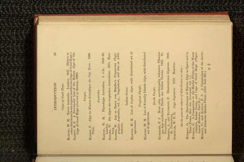 Cape of Good Hope. HARVEY, W. H. Nereis Australis. London. 1847. (Refers to other Southern Ocean regions besides the Cape of Good Hope.) BARTON, E. S. A Provisional List of the Marine Algae of the Cape of Good Hope (Journal oj Botany, 1893). Fuegia. HARIOT, P. Algae in Mission Scientijique du Cap Horn. 1889. Paris. Australia. HARVEY, W. H. Phycologia Australica. 5 vcls. 1858-63. London. SONDER, W. Die Algen des tropischen Australiens. 1871. Ham- burg. BONDER, W. List in Baron von Mueller's Fragmenta Phyto graphics Australia?, vol. xi., Supplement, and also in Addi- tamenta. Indian Ocean. HARVEY, W. H. List of Ceylon Algae, with distributed set oi specimens. Tropical Pacific. HARVEY, W. H. List of Friendly Islands Algae, with distributed set of specimens. North Pacific. RUPRECHT, F. J. Neue oder unvollstandig bekannte Pflanzen aus dem nordlichen Theile des Stillen Oceans. 1852. St. Petersburg. POSTELS, A., and RUPRECHT, F. Illustrationes Algarum. 1840. St. Petersburg. SURINGAR, W. F. R. Algae Japonicae. 1870. Haarlem. On the general subject of distribution see also— MURRAY, G. The Distribution of Marine Algae in Space and in Time (Trans. Biol. Soc. Liverpool, vol. v.). MURRAY, G. A Comparison of the Marine Floras of the Warm Atlantic, Indian Ocean, and Cape of Good Hope (Phyco- logical Memoirs, Part II.). MURRAY, G., and BARTON, E. S. A Comparison of the Arctic and Antarctic Marine Floras (Ibid. Part III.). D 2