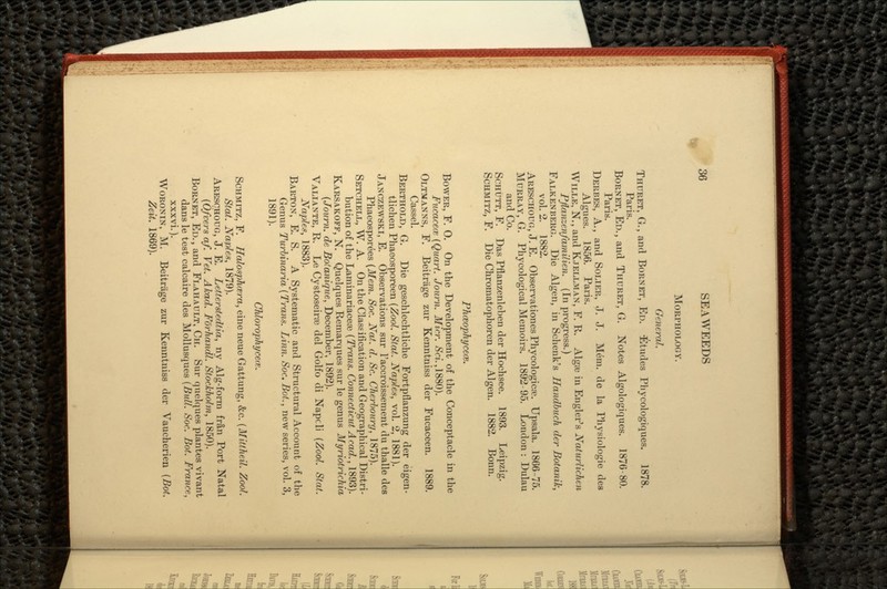 MORPHOLOGY. General. THDRET, G., and BORNET, ED. Etudes Phycologiques. 1878. Paris. BORNET, ED., and THURET, G. Notes Algologiques. 1876-80. Paris. DERBES, A., and SOLIER, J. J. Mem. de la Physiologic des Algues. 1856. Paris. WILLE, N., and KJELLMAN, F. R. Algae in Engler's Naturlichen Pftanzenfamilien. (In progress.) FALKENBERG. Die Algen, in Schenk's Handbuch der Botanik, vol. 2. 1882. ARESCHOUG, J. E. Observationes Phycologicre. Upsala. 1866-75. MURRAY, G. Phycological Memoirs. 1892-95. London: Dulau and Co. SCHUTT, F. Das Pflanzenleben der Hochsee. 1893. Leipzig. SCHMITZ, F. Die Chromatophoren der Algen. 1882. Bonn. Phceophycece. BOWER, F. 0. On the Development of the Conceptacle in the FucacecK (Quart. Journ. Micr. £a.,1880). OLTMANNS, F. Beitrage zur Kenntniss der Fucaceen. 1889. Cassel. BERTHOLD, G. Die geschlechtliche Fortpflanzung der eigen- tlichen Phaeosporeen (Zool. Stat. Naples, vol. 2, 1881). JANCZEWSKI, E. Observations sur 1'accroissement du thalle des Phaeosporees (Mem. Soc. Nat. d. Sc. Cherbourg, 1875). SETCHELL, W. A. On the Classification and Geographical Distri- bution of the Laminariaceae (Trans. Connecticut Acad., 1893). KARSAKOFF, N. Quelques Remarques sur le genus Myriotrichia (Journ. de Bofanique, December, 1892). VALIANTE, R. Le Cystoseirag del Golfo di Napcli (Zool. Stat. Naples, 1883). BARTON, E. S. A Systematic and Structural Account of the Genus Turbinaria (Trans. Linn. Soc. Bot., new series, vol. 3, 1891). Chlorophyceie. SCHMITZ, F. Halosphcera, eine neue Gattung, &c. (Mittheil. Zool. Stat. Naples, 1879). ARESOHOUG, J. E. Letterstedtia, ny Alg-form fran Port Natal (Ofvers af. Vet. Akad. Fo'rhandl. Stockholm, 1850). BORNET, ED., and FLAHAULT, CH. Sur quelques plantes vivant dans le test calcaire des Mollusques (Bull. Soc. Bot. France, xxxvi.). WORONIN, M. Beitrage zur Kenntniss der Vaucherien (Bot. Zeit.