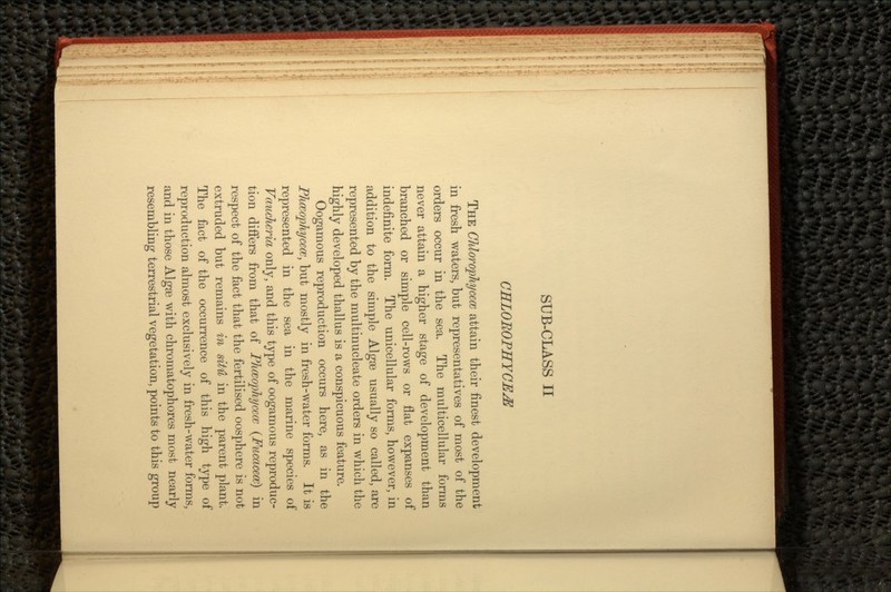 CELOROPHYCE^ THE ChloropJiycecc attain their finest development in fresh waters, but representatives of most of the orders occur in the sea. The multicellular forms never attain a higher stage of development than branched or simple cell-rows or flat expanses of indefinite form. The unicellular forms, however, in addition to the simple Algae usually so called, are represented by the multinucleate orders in which the highly developed thallus is a conspicuous feature. Oogamous reproduction occurs here, as in the Phceophycece, but mostly in fresh-water forms. It is represented in the sea in the marine species of Vaucheria only, and this type of oogamous reproduc- tion differs from that of Phceophycece (Fucacecc) in respect of the fact that the fertilised oosphere is not extruded but remains in situ in the parent plant. The fact of the occurrence of this high type of reproduction almost exclusively in fresh-water forms, and in those Algae with chromatophores most nearly resembling terrestrial vegetation, points to this group