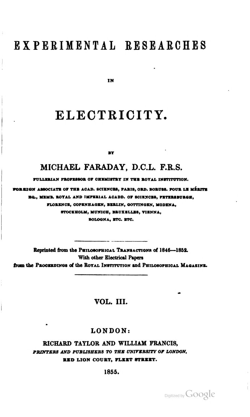 EXPERIMENTAL RESEARCHES IN ELECTRICITY. MICHAEL FARADAY, D.C.L. F.R.S. FULLEBIAN PBOFESSOB OF CHEMISTRY IN TH» BOYAL INSTITUTION. FOIBION ASSOCIATE OF TBS ACAD. SCIENCES, PAJLI8, OBD. BOBUSS. FOUB LB MERITS BO., MEMB. BOYAL AND IMPERIAL AOADD. OF 8CIEXCBS, PBTEBSBUBOH, FLORENCE, COPENHAGEN, BERLIN, OOTTINGEN, MODENA, STOCKHOLM, MUNICH, BBUXELLES, VIENNA, BOLOGNA, ETC ETC. Reprinted from the Philosophical Transaction* of 1846—1852. With other Electrical Papers from the Pbocbbdino8 of the Royal Institution and Philosophical Magazine. VOL. III. LONDON: RICHARD TAYLOR AND WILLIAM FRANCIS, PRINTERS AND PUBLISHERS TO THE UNIVERSITY OF LONDON, RXD LION COURT, FLEET STREET. 1855.