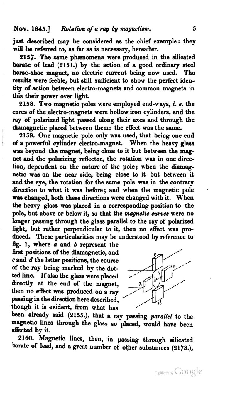 just described may be considered as the chief example: they will be referred to, as far as is necessary, hereafter. 2157* The same phenomena were produced in the silicated borate of lead (2151.) by the action of a good ordinary steel horse-shoe magnet, no electric current being now used. The results were feeble, but still sufficient to show the perfect iden- tity of action between electro-magnets and common magnets in this their power over light 2158. Two magnetic poles were employed end-ways, u e. the cores of the electro-magnets were hollow iron cylinders, and the ray of polarized light passed along their axes and through the diamagnetic placed between them: the effect was the same. 2159. One magnetic pole only was used, that being one end of a powerful cylinder electro-magnet. When the heavy glass was beyond the magnet, being close to it but between the mag- net and the polarizing reflector, the rotation was in one direc- tion, dependent on the nature of the pole; when the diamag- netic was on the near side, being close to it but between it and the eye, the rotation for the same pole was in the contrary direction to what it was before; and when the magnetic pole was changed, both these directions were changed with it. When the heavy glass was placed in a corresponding position to the pole, but above or below it, so that the magnetic curves were no longer passing through the glass parallel to the ray of polarized light, but rather perpendicular to it, then no effect was pro- duced. These particularities may be understood by reference to fig. 1, where a and b represent the first positions of the diamagnetic, and c and d the latter positions, the course of the ray being marked by the dot- ted line. If also the glass were placed directly at the end of the magnet, then no effect was produced on a ray passing in the direction here described, though it is evident, from what has been already said (2155.), that a ray passing parallel to the magnetic lines through the glass so placed, would have been affected by it. 2160. Magnetic lines, then, in passing through silicated borate of lead, and a great number of other substances (2173.),